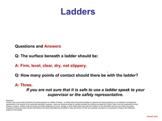 Ladders
Questions and Answers
Q: The surface beneath a ladder should be:
A: Firm, level, clear, dry, not slippery.
Q: How many points of contact should there be with the ladder?
A: Three.
If you are not sure that it is safe to use a ladder speak to your
supervisor or the safety representative.
Disclaimer
Toolbox Talks are provided by Barbour for general guidance on matters of interest. In making these documents available to a general and diverse audience it is not possible to anticipate the
requirements or the hazards of any particular subscriber's business. Users are therefore advised to carefully evaluate the contents and adapt the Toolbox Talks to suit the requirements of each
situation or activity. Barbour does not accept any liability whatsoever for injury, damage or other losses which may arise from reliance on this information and the use of these documents.
Copyright of these documents remains with Barbour and whilst subscribers are permitted to make use of them for their own purposes, permission is not granted for resale of the intellectual
property to third parties.
Revised: 2010
 