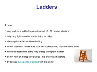 Ladders
In use:
• only work on a ladder for a maximum of 15 - 30 minutes at a time
• only carry light materials and tools (up to 10 kg)
• always grip the ladder when climbing
• do not overreach - make sure your belt buckle (navel) stays within the stiles
• keep both feet on the same rung or step throughout the task
• do not work off the top three rungs - this provides a handhold
• try to keep three points of contact with the ladder.
 