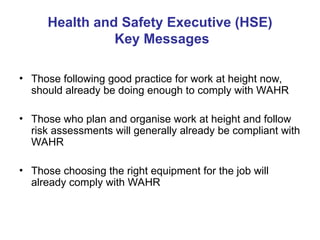 Health and Safety Executive (HSE)
Key Messages
• Those following good practice for work at height now,
should already be doing enough to comply with WAHR
• Those who plan and organise work at height and follow
risk assessments will generally already be compliant with
WAHR
• Those choosing the right equipment for the job will
already comply with WAHR
 