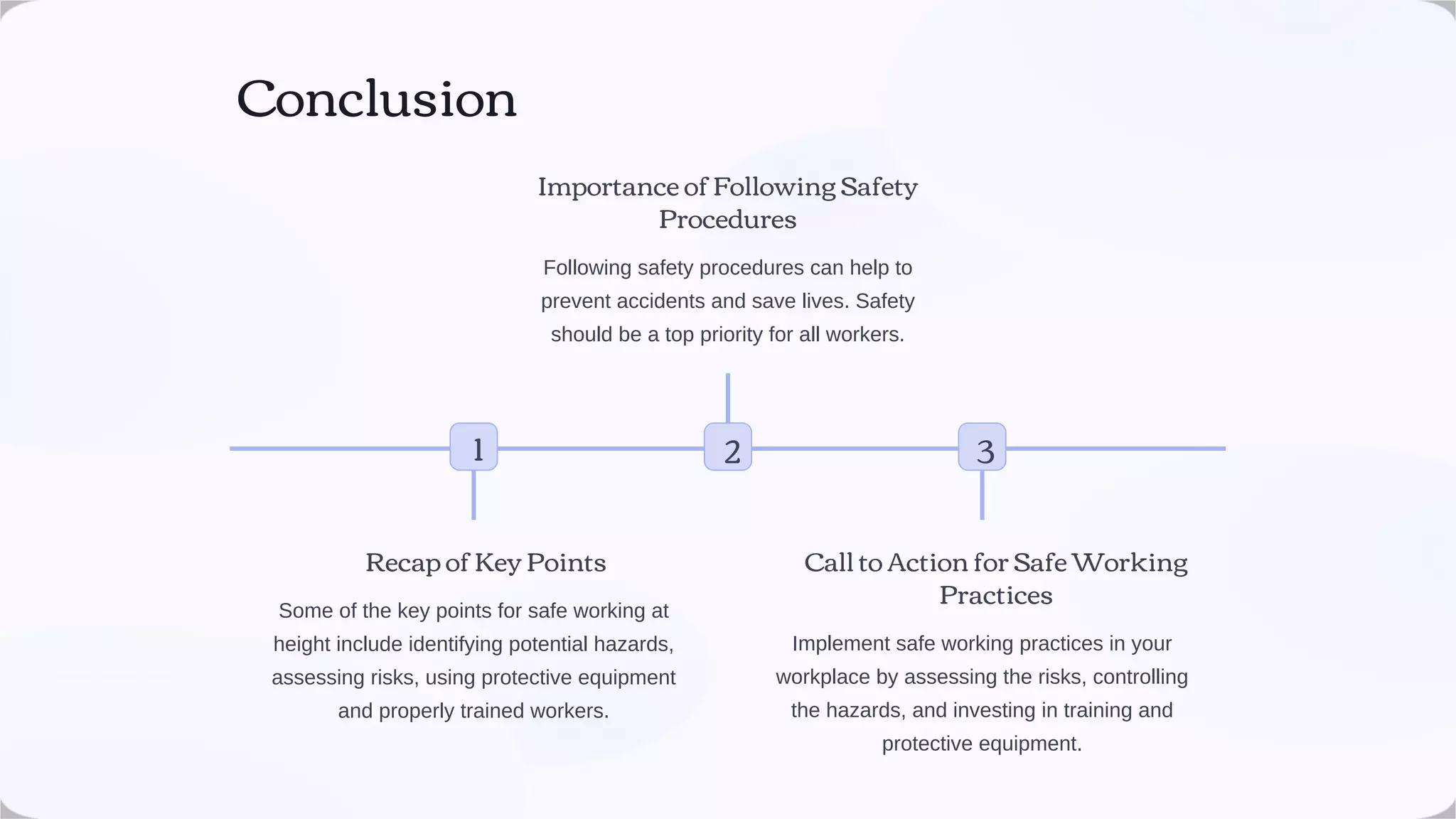 Conclusion
Recap of Key Points
Some of the key points for safe working at
height include identifying potential hazards,
assessing risks, using protective equipment
and properly trained workers.
2
Importance of Following Safety
Procedures
Following safety procedures can help to
prevent accidents and save lives. Safety
should be a top priority for all workers.
3
Call to Action for Safe Working
Practices
Implement safe working practices in your
workplace by assessing the risks, controlling
the hazards, and investing in training and
protective equipment.
1
 
