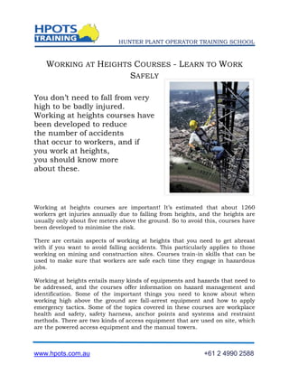 HUNTER PLANT OPERATOR TRAINING SCHOOL



    WORKING AT HEIGHTS COURSES - LEARN TO WORK
                      SAFELY

You don’t need to fall from very
high to be badly injured.
Working at heights courses have
been developed to reduce
the number of accidents
that occur to workers, and if
you work at heights,
you should know more
about these.




Working at heights courses are important! It’s estimated that about 1260
workers get injuries annually due to falling from heights, and the heights are
usually only about five meters above the ground. So to avoid this, courses have
been developed to minimise the risk.

There are certain aspects of working at heights that you need to get abreast
with if you want to avoid falling accidents. This particularly applies to those
working on mining and construction sites. Courses train-in skills that can be
used to make sure that workers are safe each time they engage in hazardous
jobs.

Working at heights entails many kinds of equipments and hazards that need to
be addressed, and the courses offer information on hazard management and
identification. Some of the important things you need to know about when
working high above the ground are fall-arrest equipment and how to apply
emergency tactics. Some of the topics covered in these courses are workplace
health and safety, safety harness, anchor points and systems and restraint
methods. There are two kinds of access equipment that are used on site, which
are the powered access equipment and the manual towers.



www.hpots.com.au                                            +61 2 4990 2588
 