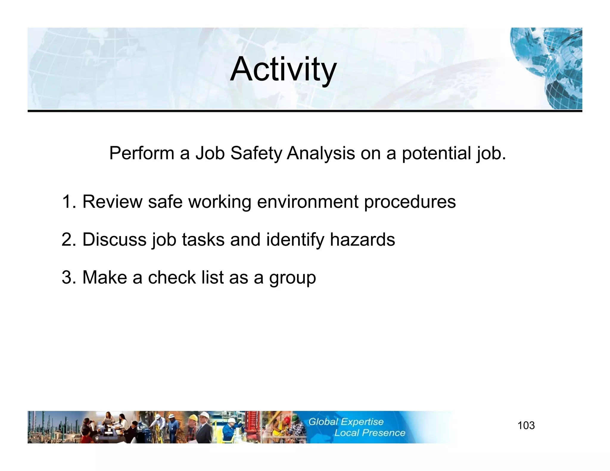 RST-FP&FF V2 GL 27-11-11 103
1. Review safe working environment procedures
2. Discuss job tasks and identify hazards
3. Make a check list as a group
Activity
Perform a Job Safety Analysis on a potential job.
 