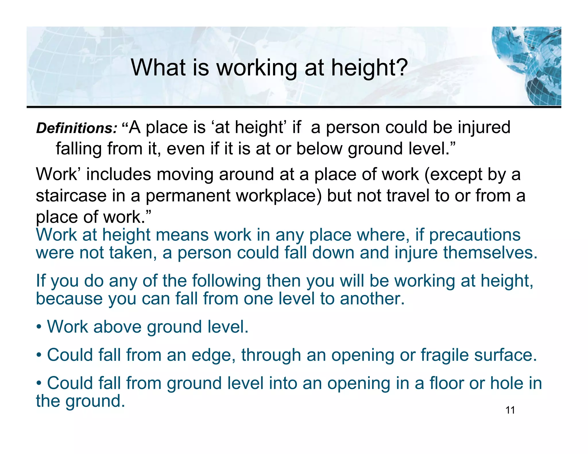 11
What is working at height?
Definitions: “A place is ‘at height’ if a person could be injured
falling from it, even if it is at or below ground level.”
Work’ includes moving around at a place of work (except by a
staircase in a permanent workplace) but not travel to or from a
place of work.”
Work at height means work in any place where, if precautions
were not taken, a person could fall down and injure themselves.
If you do any of the following then you will be working at height,
because you can fall from one level to another.
• Work above ground level.
• Could fall from an edge, through an opening or fragile surface.
• Could fall from ground level into an opening in a floor or hole in
the ground.
 