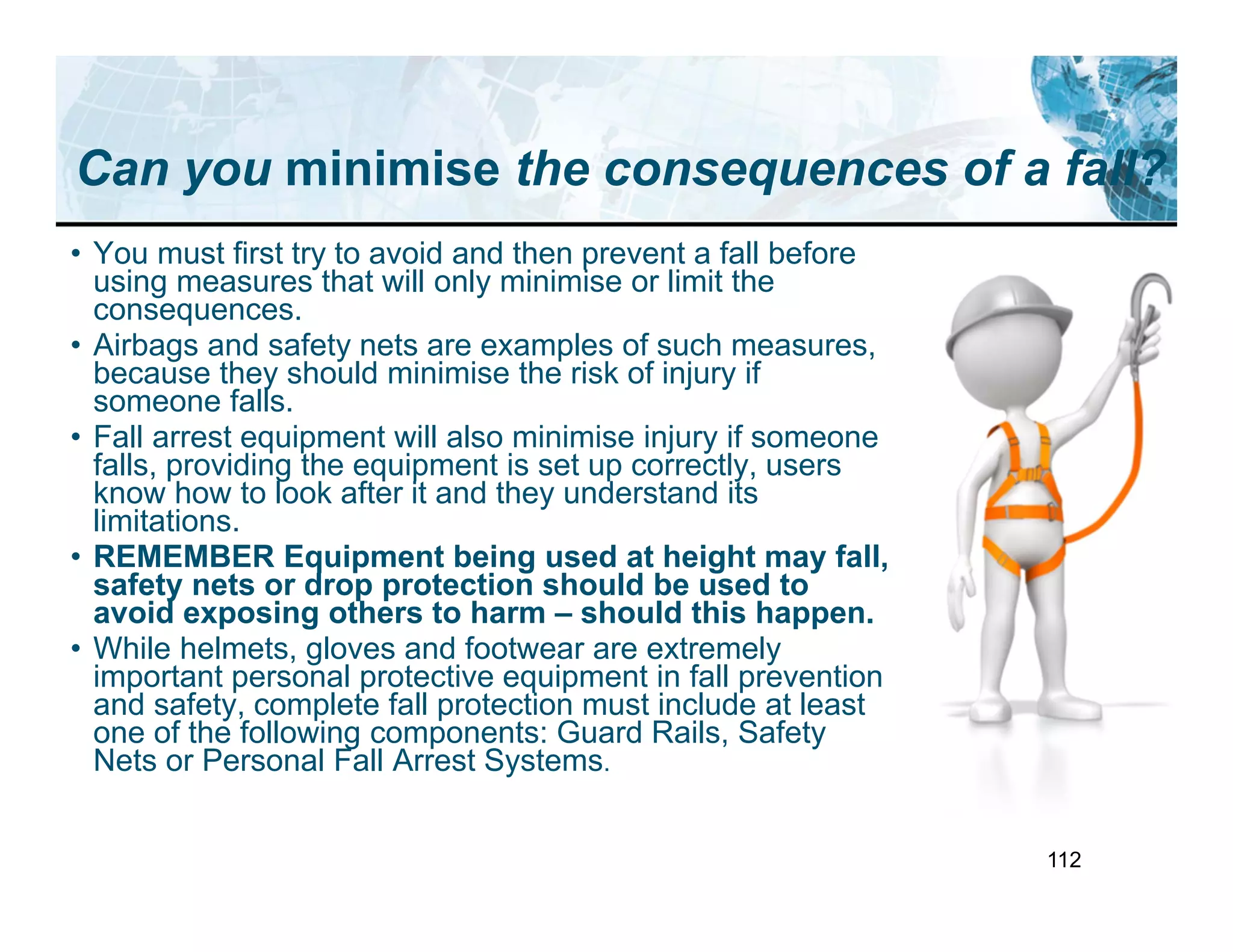 112
Can you minimise the consequences of a fall?
• You must first try to avoid and then prevent a fall before
using measures that will only minimise or limit the
consequences.
• Airbags and safety nets are examples of such measures,
because they should minimise the risk of injury if
someone falls.
• Fall arrest equipment will also minimise injury if someone
falls, providing the equipment is set up correctly, users
know how to look after it and they understand its
limitations.
• REMEMBER Equipment being used at height may fall,
safety nets or drop protection should be used to
avoid exposing others to harm – should this happen.
• While helmets, gloves and footwear are extremely
important personal protective equipment in fall prevention
and safety, complete fall protection must include at least
one of the following components: Guard Rails, Safety
Nets or Personal Fall Arrest Systems.
 