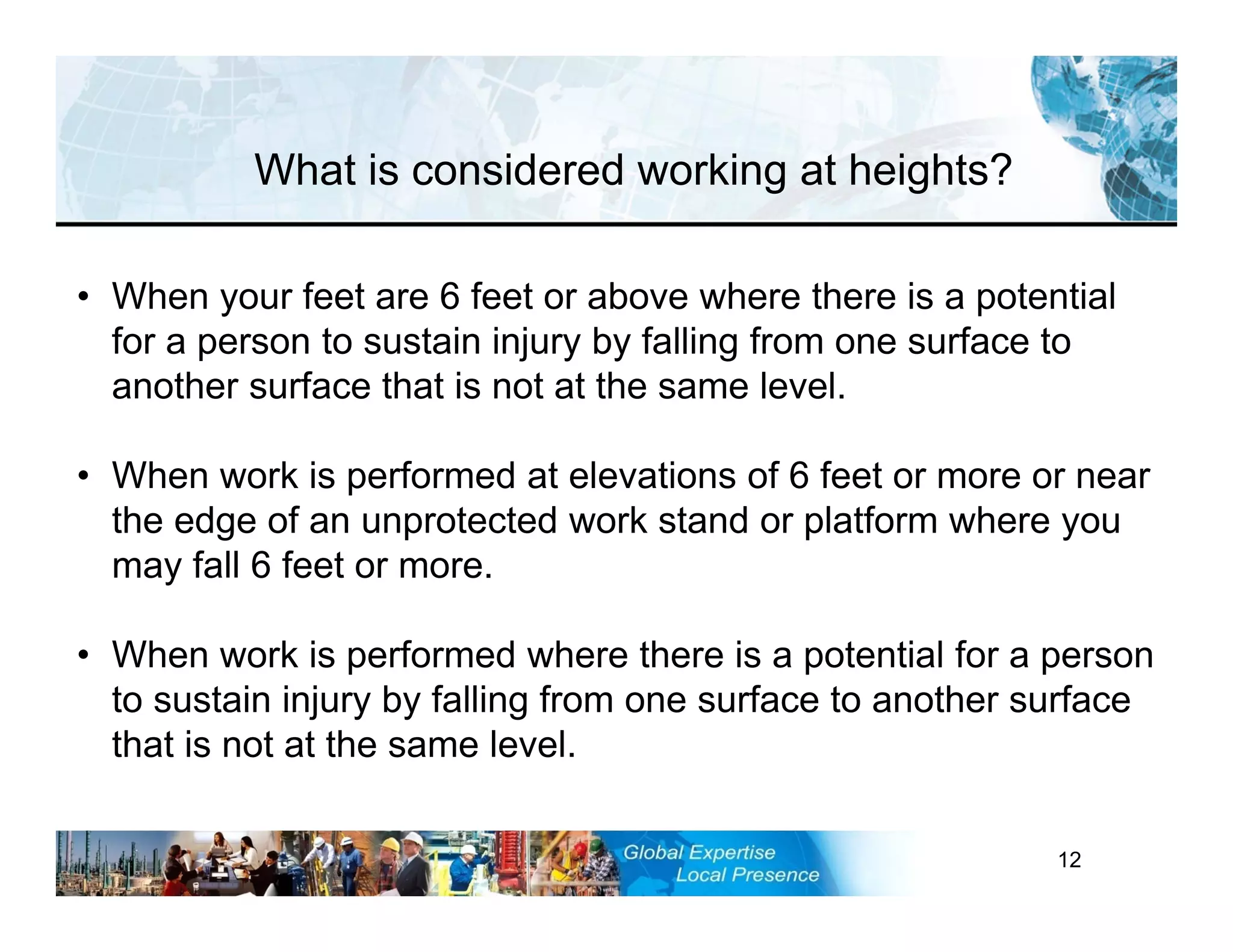 RST-FP&FF V2 GL 27-11-11 12
• When your feet are 6 feet or above where there is a potential
for a person to sustain injury by falling from one surface to
another surface that is not at the same level.
• When work is performed at elevations of 6 feet or more or near
the edge of an unprotected work stand or platform where you
may fall 6 feet or more.
• When work is performed where there is a potential for a person
to sustain injury by falling from one surface to another surface
that is not at the same level.
What is considered working at heights?
 