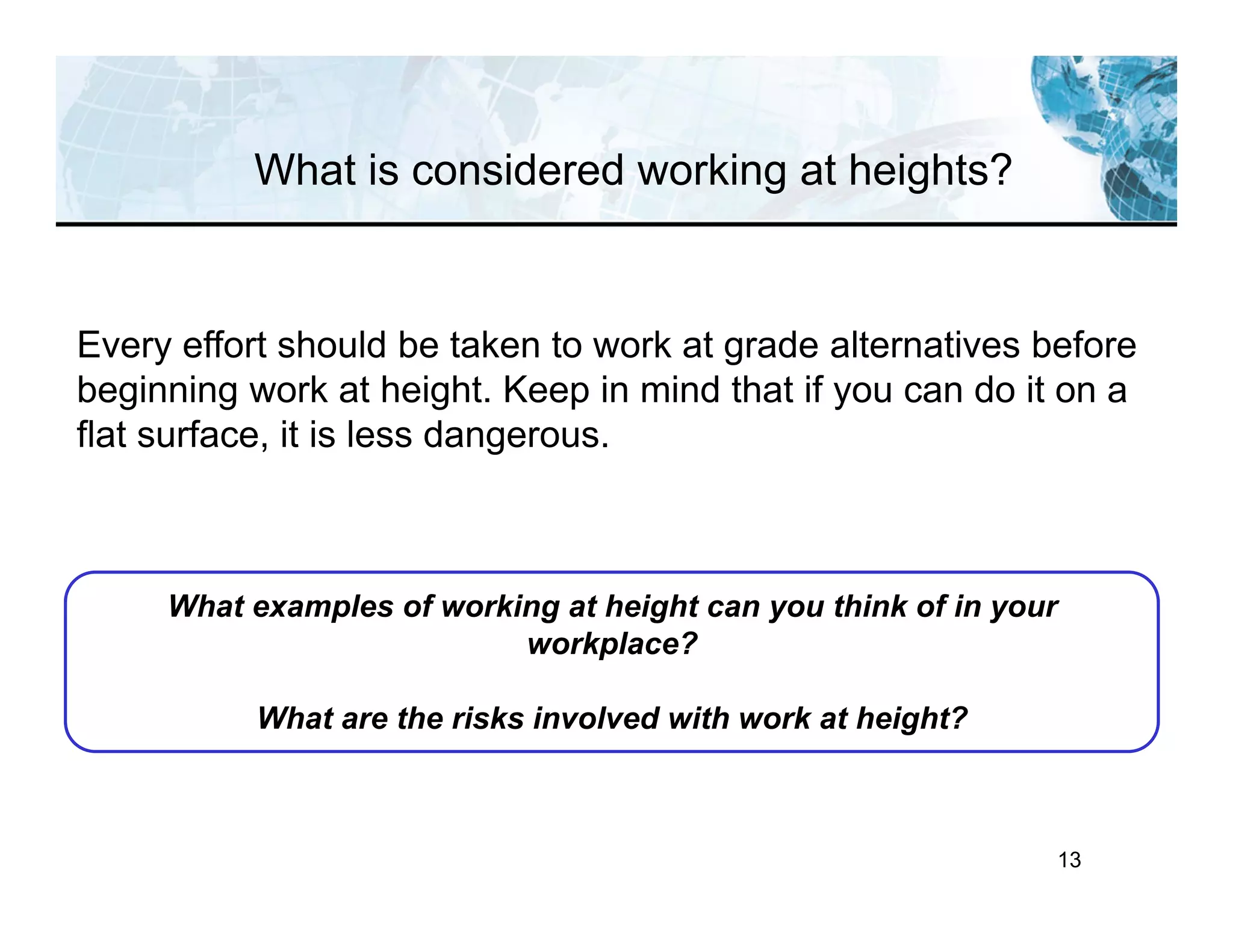 13
Every effort should be taken to work at grade alternatives before
beginning work at height. Keep in mind that if you can do it on a
flat surface, it is less dangerous.
What examples of working at height can you think of in your
workplace?
What are the risks involved with work at height?
What is considered working at heights?
 