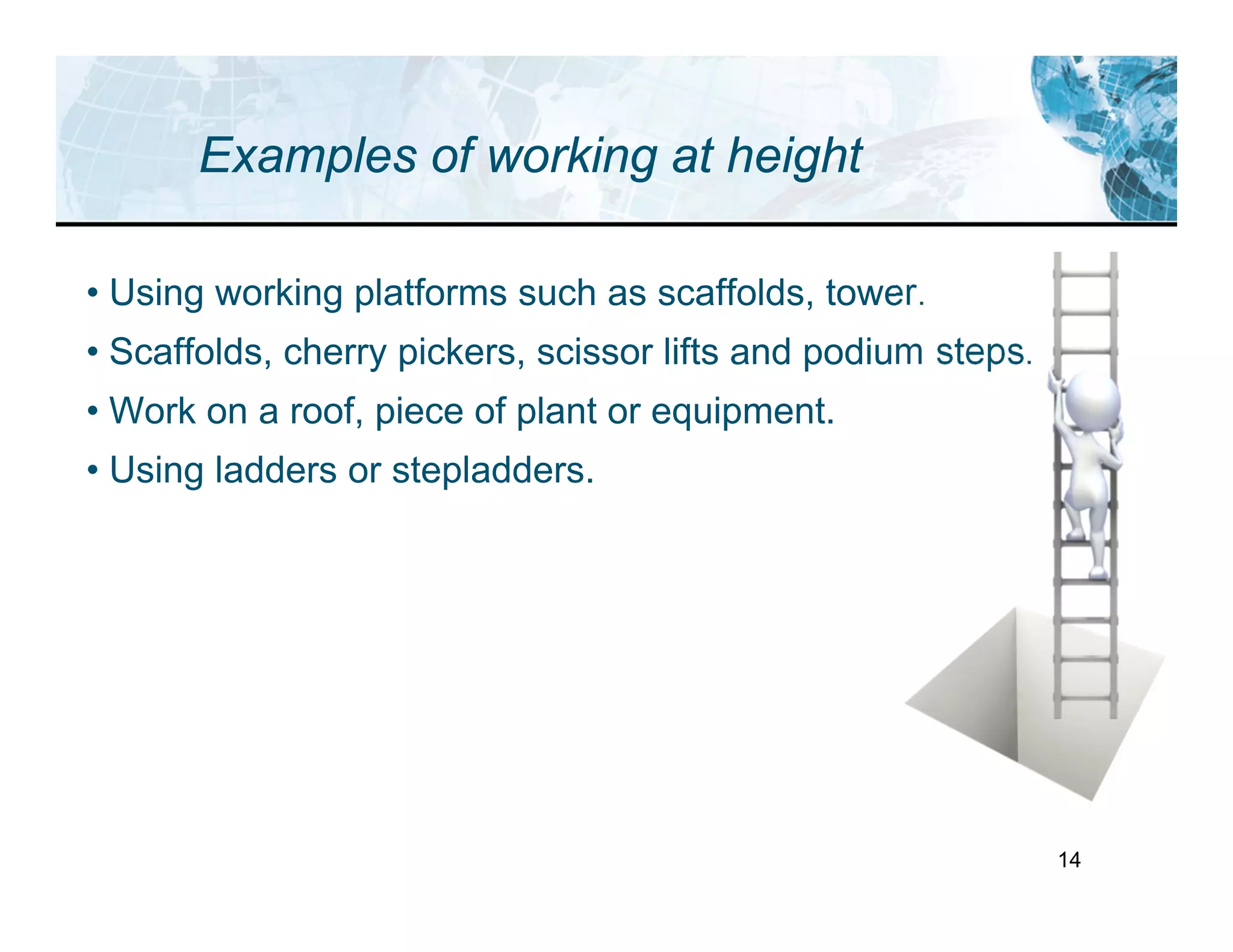 14
Examples of working at height
• Using working platforms such as scaffolds, tower.
• Scaffolds, cherry pickers, scissor lifts and podium steps.
• Work on a roof, piece of plant or equipment.
• Using ladders or stepladders.
 