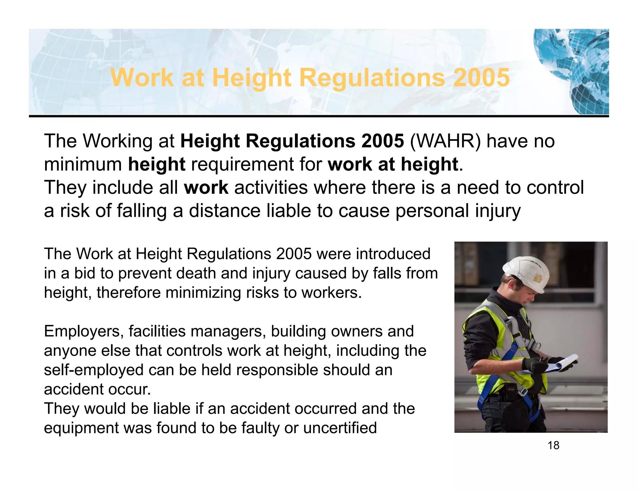 18
Work at Height Regulations 2005
The Working at Height Regulations 2005 (WAHR) have no
minimum height requirement for work at height.
They include all work activities where there is a need to control
a risk of falling a distance liable to cause personal injury
The Work at Height Regulations 2005 were introduced
in a bid to prevent death and injury caused by falls from
height, therefore minimizing risks to workers.
Employers, facilities managers, building owners and
anyone else that controls work at height, including the
self-employed can be held responsible should an
accident occur.
They would be liable if an accident occurred and the
equipment was found to be faulty or uncertified
 