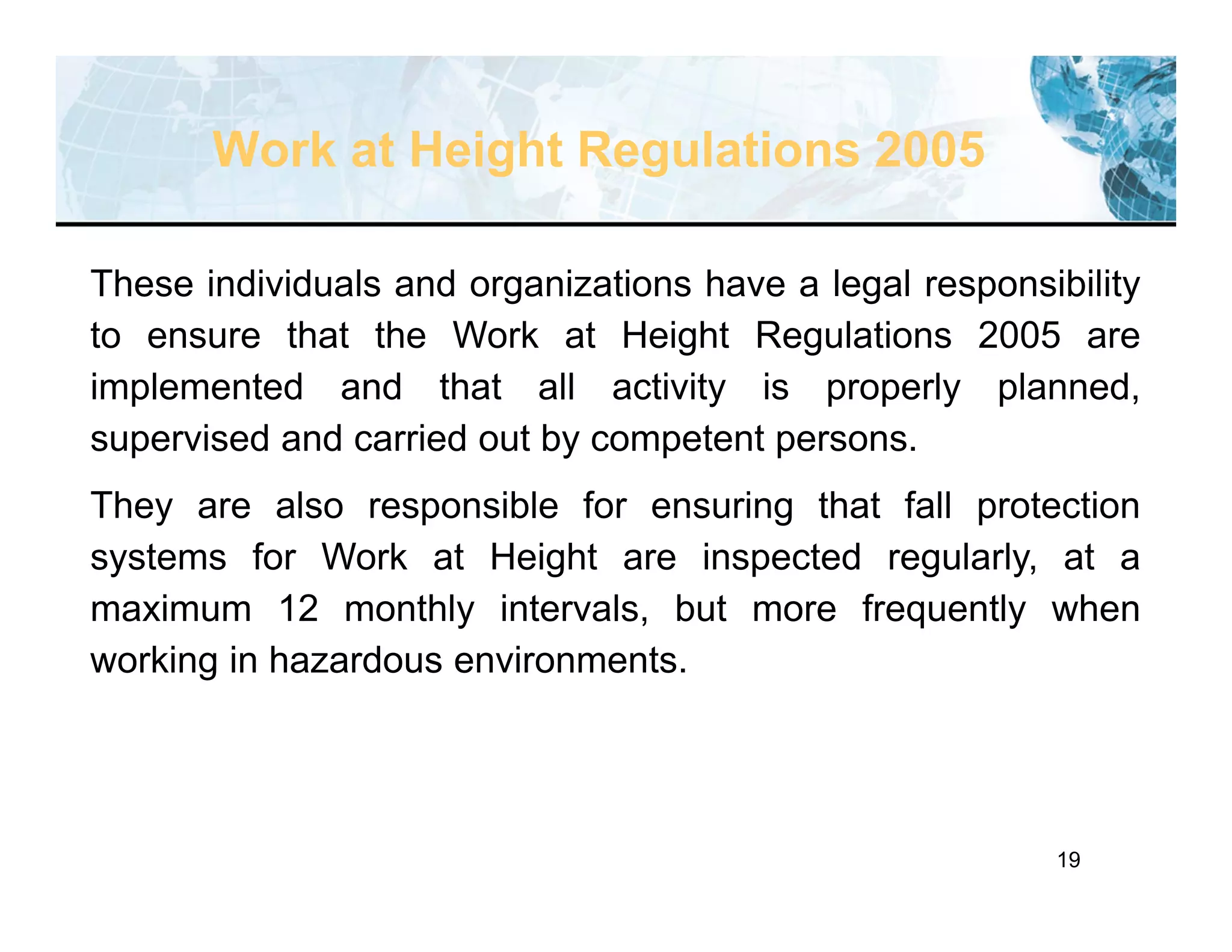 19
These individuals and organizations have a legal responsibility
to ensure that the Work at Height Regulations 2005 are
implemented and that all activity is properly planned,
supervised and carried out by competent persons.
They are also responsible for ensuring that fall protection
systems for Work at Height are inspected regularly, at a
maximum 12 monthly intervals, but more frequently when
working in hazardous environments.
Work at Height Regulations 2005
 