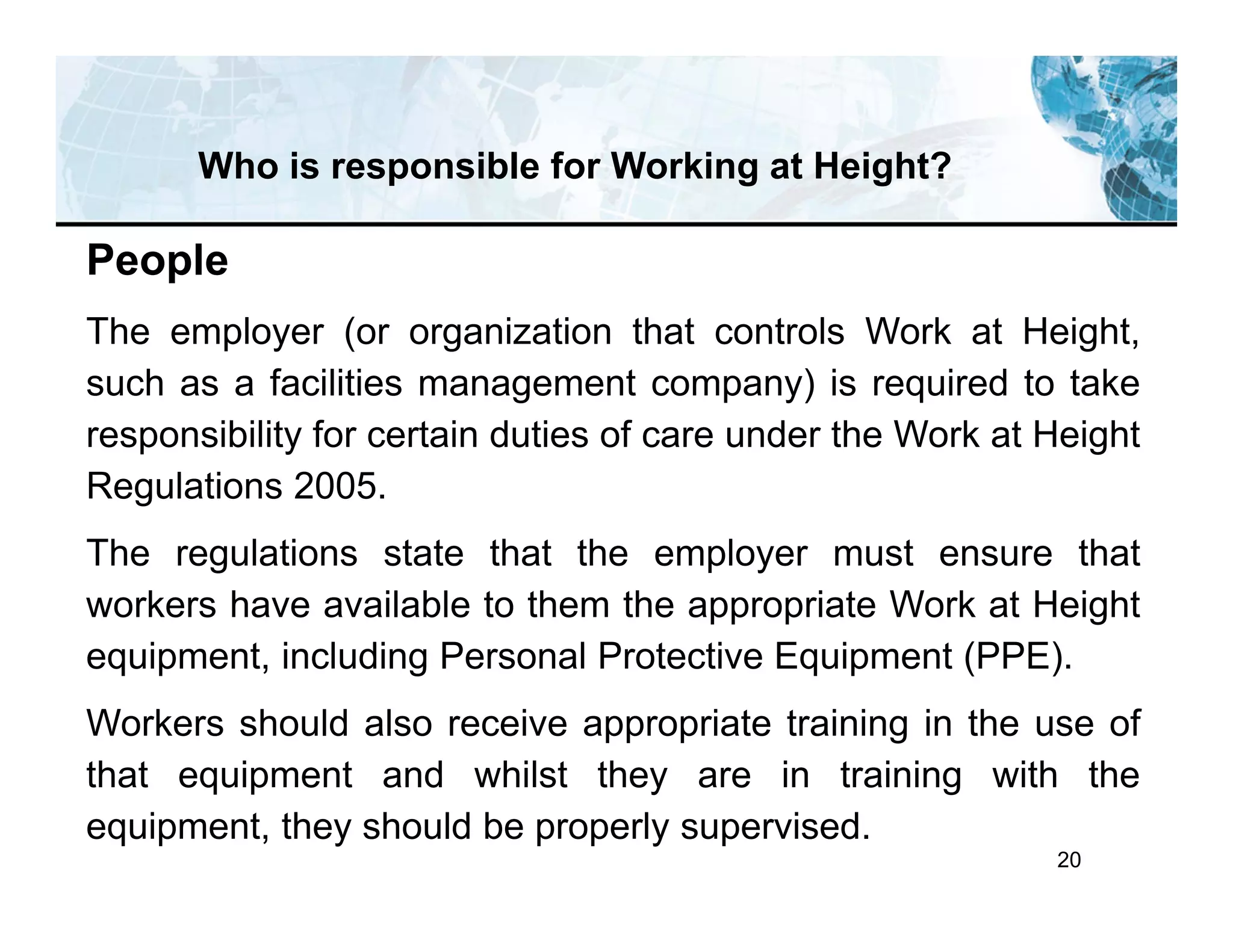 20
Who is responsible for Working at Height?
People
The employer (or organization that controls Work at Height,
such as a facilities management company) is required to take
responsibility for certain duties of care under the Work at Height
Regulations 2005.
The regulations state that the employer must ensure that
workers have available to them the appropriate Work at Height
equipment, including Personal Protective Equipment (PPE).
Workers should also receive appropriate training in the use of
that equipment and whilst they are in training with the
equipment, they should be properly supervised.
 