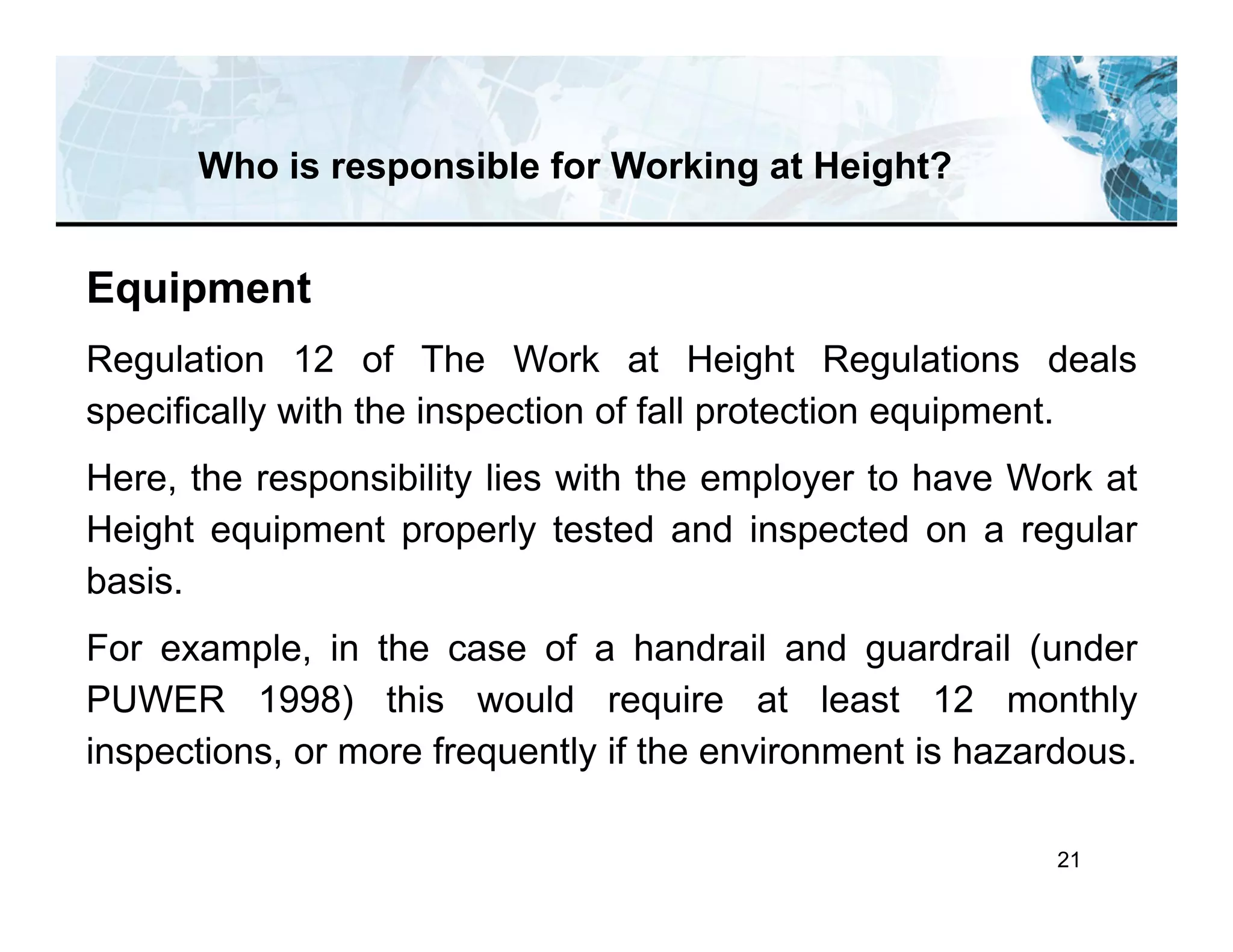 21
Who is responsible for Working at Height?
Equipment
Regulation 12 of The Work at Height Regulations deals
specifically with the inspection of fall protection equipment.
Here, the responsibility lies with the employer to have Work at
Height equipment properly tested and inspected on a regular
basis.
For example, in the case of a handrail and guardrail (under
PUWER 1998) this would require at least 12 monthly
inspections, or more frequently if the environment is hazardous.
 