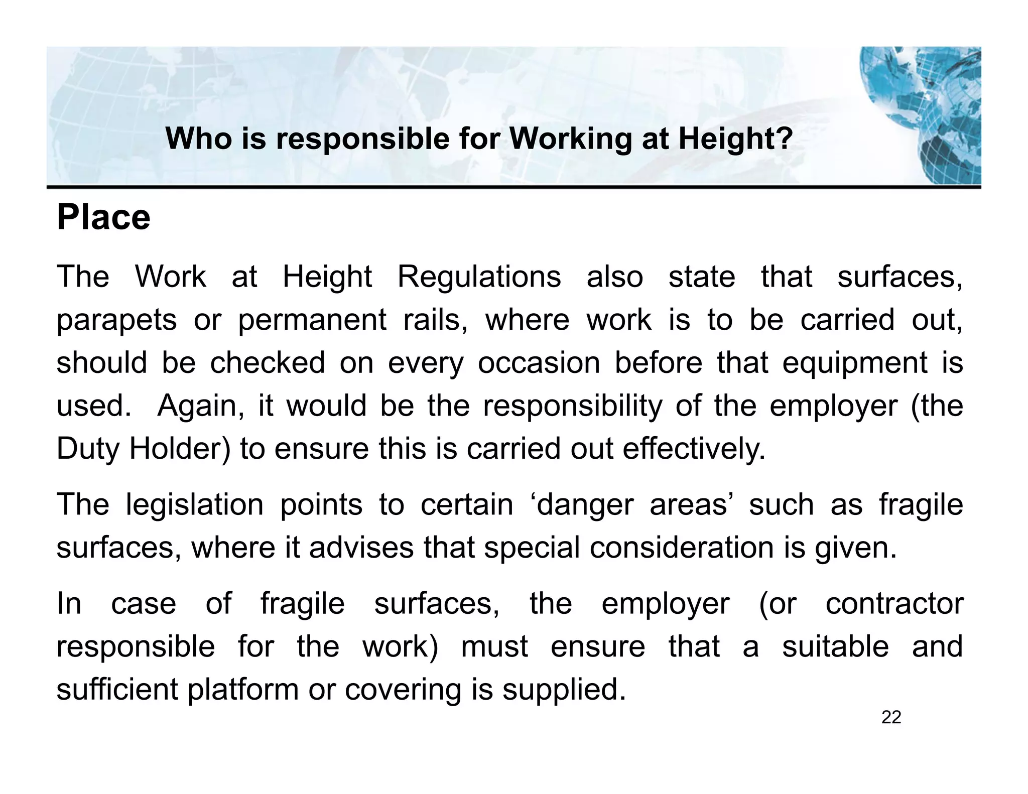 22
Who is responsible for Working at Height?
Place
The Work at Height Regulations also state that surfaces,
parapets or permanent rails, where work is to be carried out,
should be checked on every occasion before that equipment is
used. Again, it would be the responsibility of the employer (the
Duty Holder) to ensure this is carried out effectively.
The legislation points to certain ‘danger areas’ such as fragile
surfaces, where it advises that special consideration is given.
In case of fragile surfaces, the employer (or contractor
responsible for the work) must ensure that a suitable and
sufficient platform or covering is supplied.
 