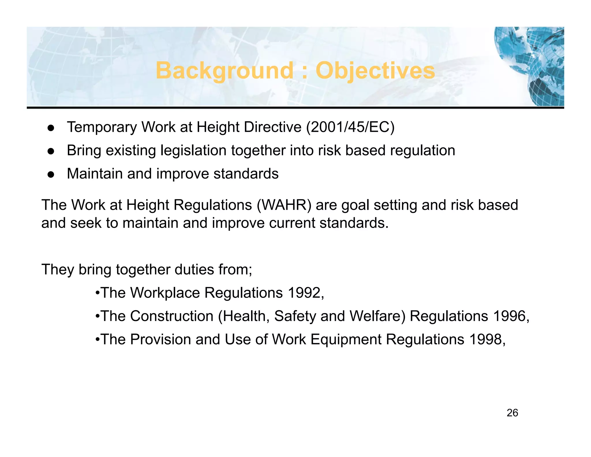26
Background : Objectives
 Temporary Work at Height Directive (2001/45/EC)
 Bring existing legislation together into risk based regulation
 Maintain and improve standards
The Work at Height Regulations (WAHR) are goal setting and risk based
and seek to maintain and improve current standards.
They bring together duties from;
•The Workplace Regulations 1992,
•The Construction (Health, Safety and Welfare) Regulations 1996,
•The Provision and Use of Work Equipment Regulations 1998,
 