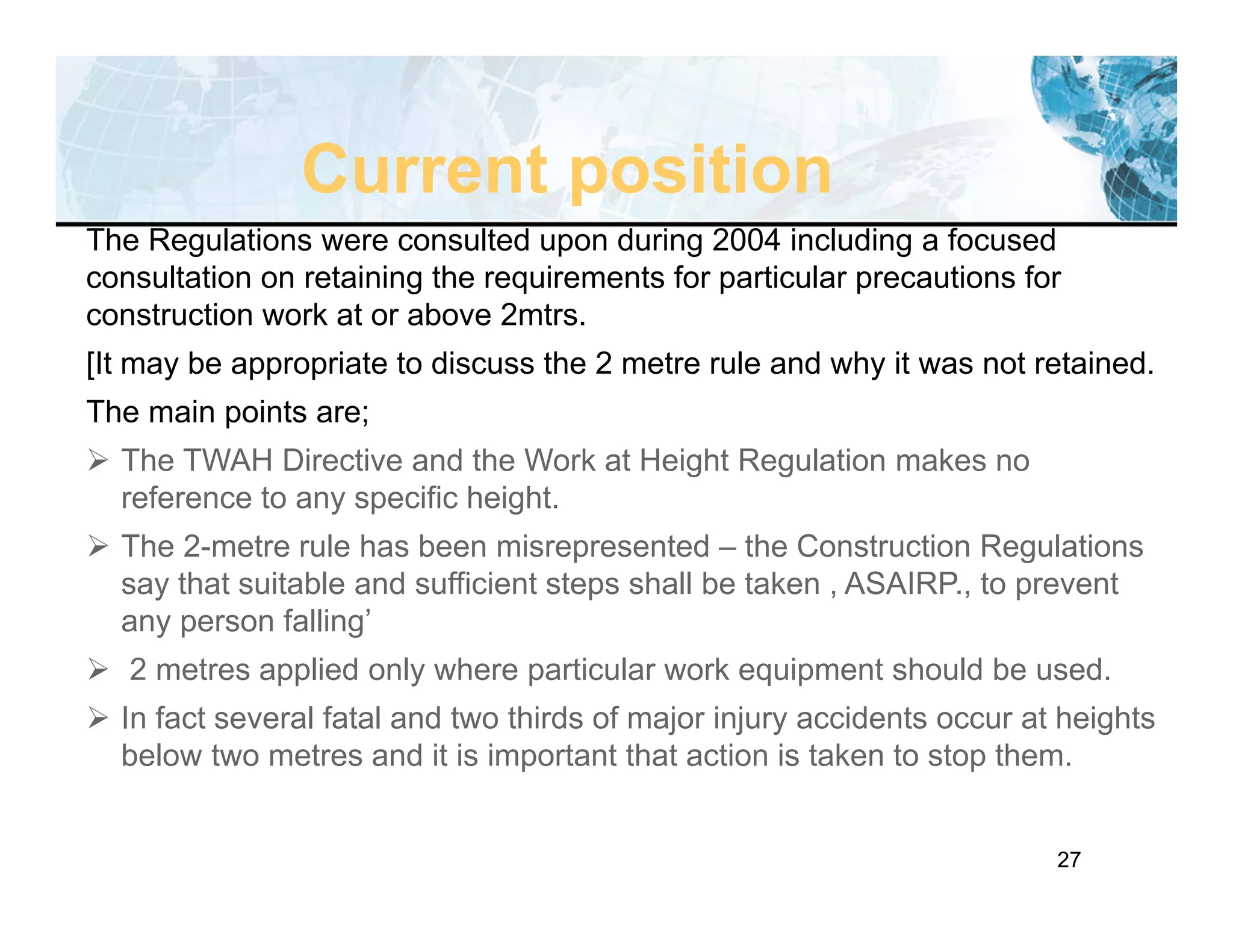 27
The Regulations were consulted upon during 2004 including a focused
consultation on retaining the requirements for particular precautions for
construction work at or above 2mtrs.
[It may be appropriate to discuss the 2 metre rule and why it was not retained.
The main points are;
 The TWAH Directive and the Work at Height Regulation makes no
reference to any specific height.
 The 2-metre rule has been misrepresented – the Construction Regulations
say that suitable and sufficient steps shall be taken , ASAIRP., to prevent
any person falling’
 2 metres applied only where particular work equipment should be used.
 In fact several fatal and two thirds of major injury accidents occur at heights
below two metres and it is important that action is taken to stop them.
Current position
 