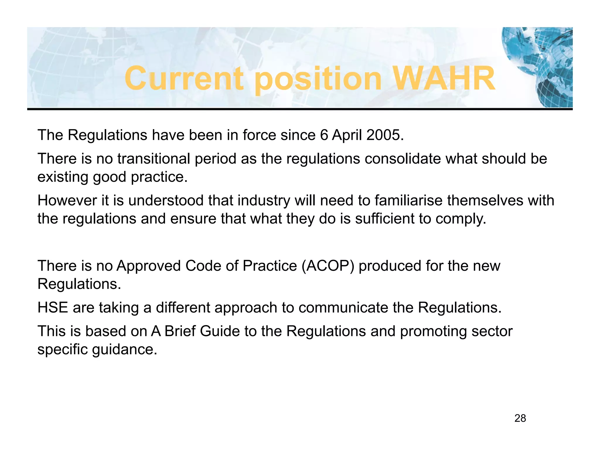 28
The Regulations have been in force since 6 April 2005.
There is no transitional period as the regulations consolidate what should be
existing good practice.
However it is understood that industry will need to familiarise themselves with
the regulations and ensure that what they do is sufficient to comply.
There is no Approved Code of Practice (ACOP) produced for the new
Regulations.
HSE are taking a different approach to communicate the Regulations.
This is based on A Brief Guide to the Regulations and promoting sector
specific guidance.
Current position WAHR
 