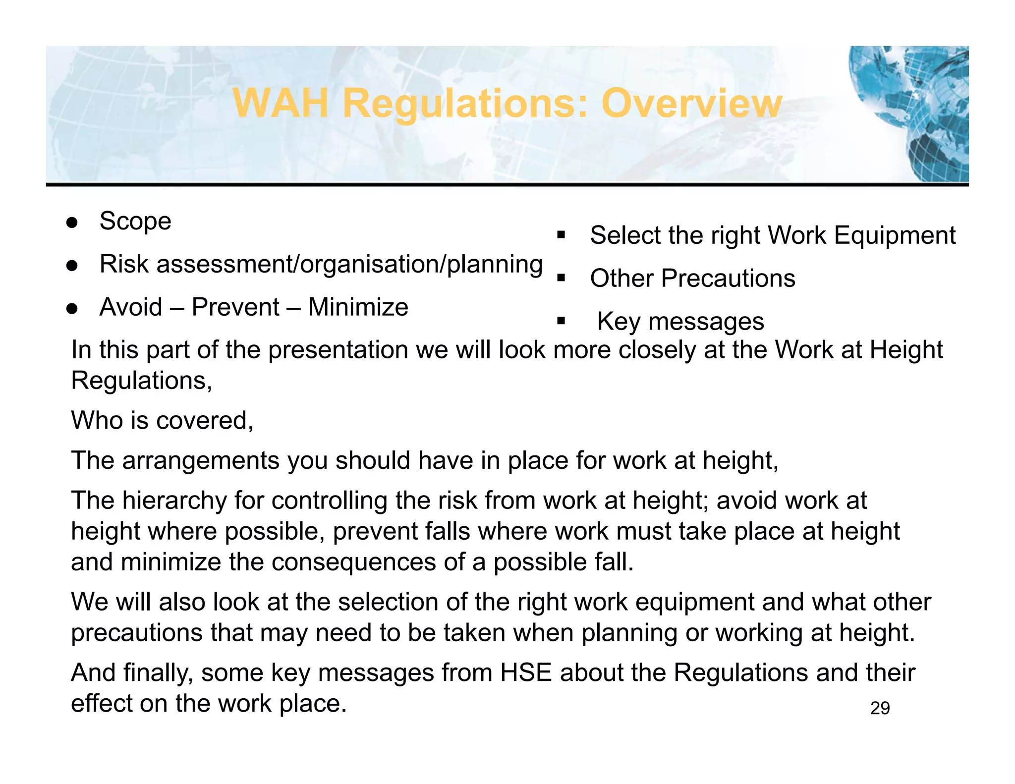 29
WAH Regulations: Overview
 Scope
 Risk assessment/organisation/planning
 Avoid – Prevent – Minimize
In this part of the presentation we will look more closely at the Work at Height
Regulations,
Who is covered,
The arrangements you should have in place for work at height,
The hierarchy for controlling the risk from work at height; avoid work at
height where possible, prevent falls where work must take place at height
and minimize the consequences of a possible fall.
We will also look at the selection of the right work equipment and what other
precautions that may need to be taken when planning or working at height.
And finally, some key messages from HSE about the Regulations and their
effect on the work place.
 Select the right Work Equipment
 Other Precautions
 Key messages
 