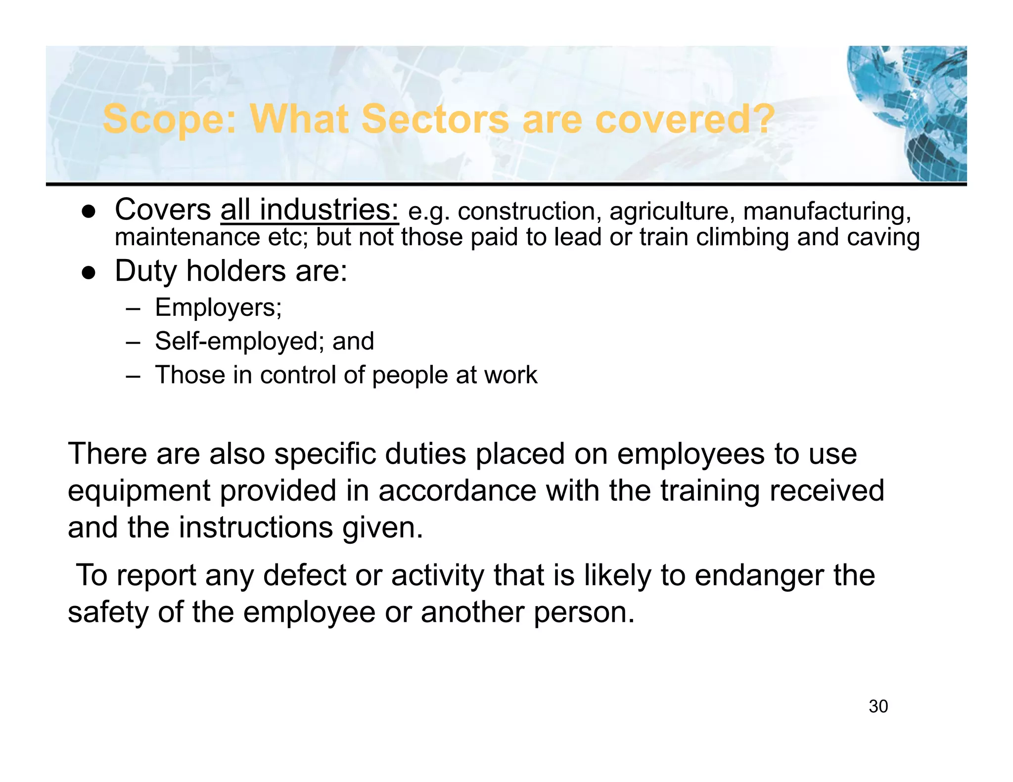 30
Scope: What Sectors are covered?
 Covers all industries: e.g. construction, agriculture, manufacturing,
maintenance etc; but not those paid to lead or train climbing and caving
 Duty holders are:
– Employers;
– Self-employed; and
– Those in control of people at work
There are also specific duties placed on employees to use
equipment provided in accordance with the training received
and the instructions given.
To report any defect or activity that is likely to endanger the
safety of the employee or another person.
 