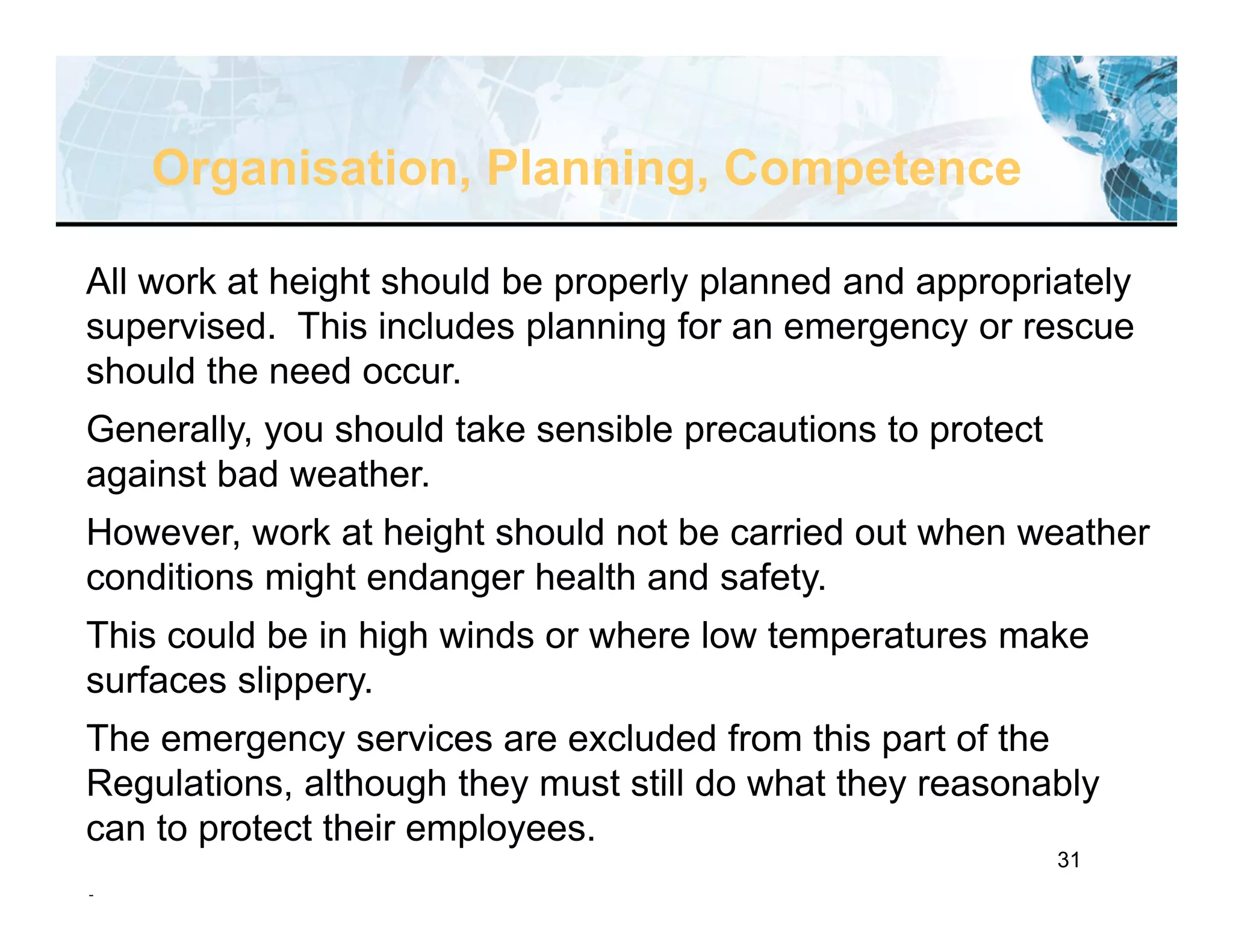 31
Organisation, Planning, Competence
All work at height should be properly planned and appropriately
supervised. This includes planning for an emergency or rescue
should the need occur.
Generally, you should take sensible precautions to protect
against bad weather.
However, work at height should not be carried out when weather
conditions might endanger health and safety.
This could be in high winds or where low temperatures make
surfaces slippery.
The emergency services are excluded from this part of the
Regulations, although they must still do what they reasonably
can to protect their employees.
.
 