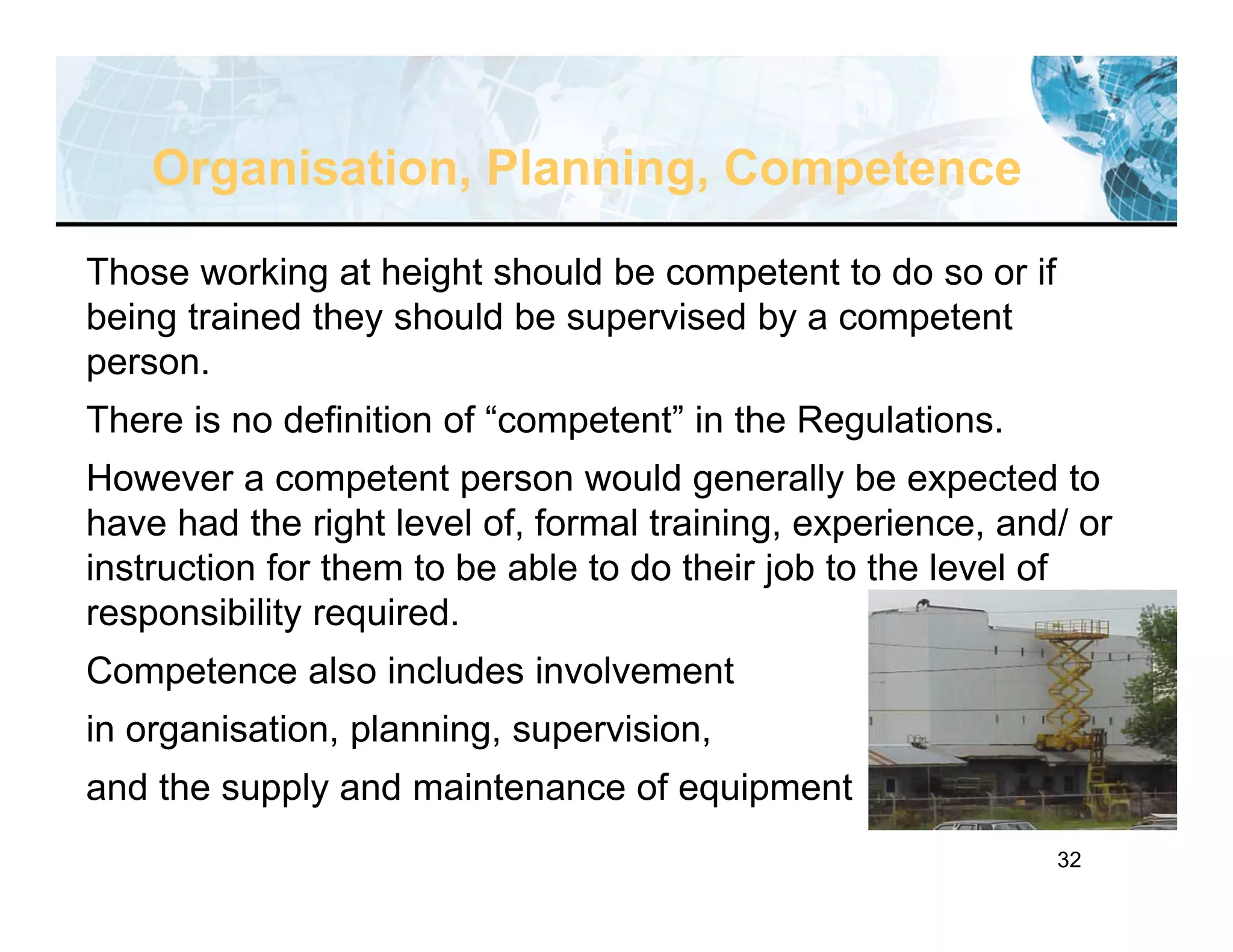 32
Those working at height should be competent to do so or if
being trained they should be supervised by a competent
person.
There is no definition of “competent” in the Regulations.
However a competent person would generally be expected to
have had the right level of, formal training, experience, and/ or
instruction for them to be able to do their job to the level of
responsibility required.
Competence also includes involvement
in organisation, planning, supervision,
and the supply and maintenance of equipment
Organisation, Planning, Competence
 