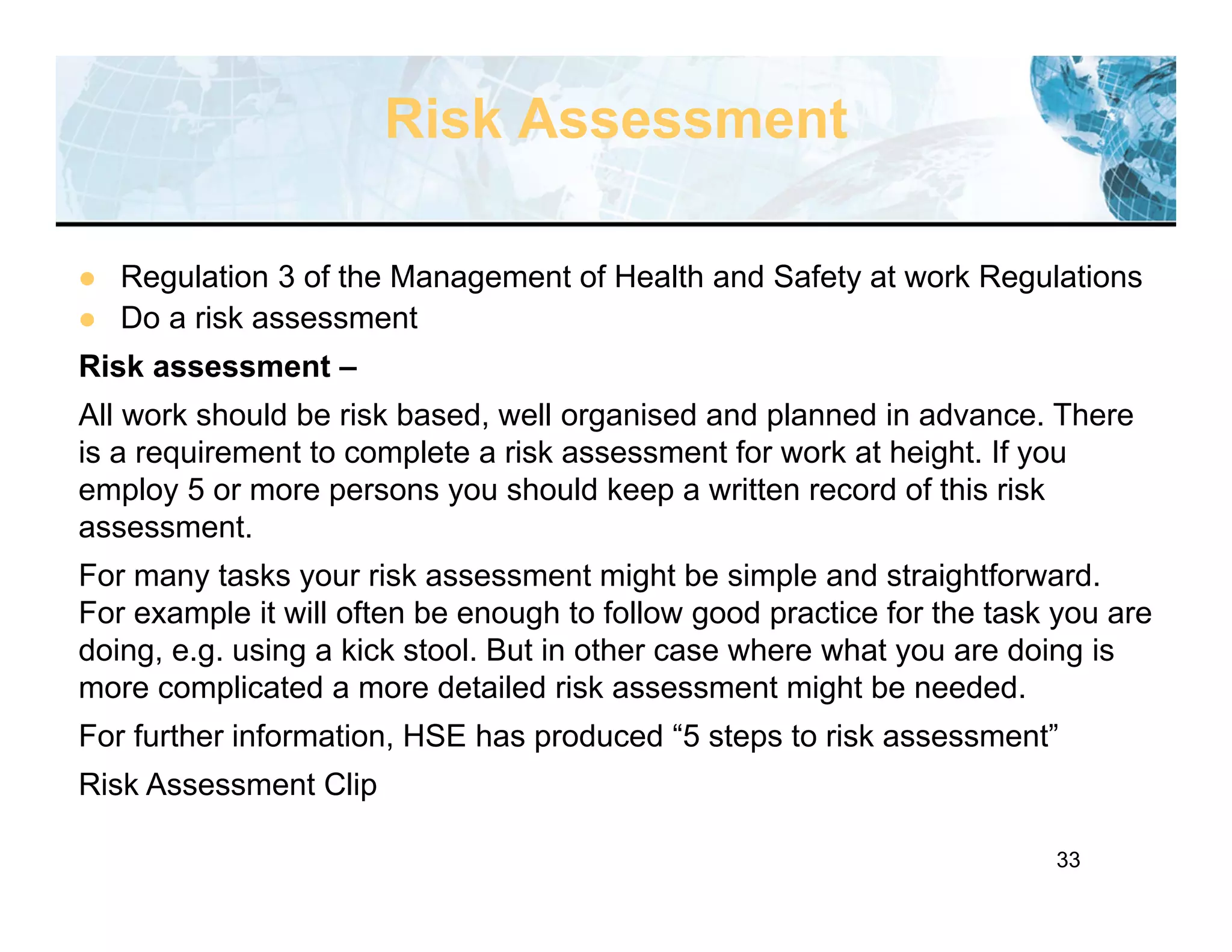 33
Risk Assessment
 Regulation 3 of the Management of Health and Safety at work Regulations
 Do a risk assessment
Risk assessment –
All work should be risk based, well organised and planned in advance. There
is a requirement to complete a risk assessment for work at height. If you
employ 5 or more persons you should keep a written record of this risk
assessment.
For many tasks your risk assessment might be simple and straightforward.
For example it will often be enough to follow good practice for the task you are
doing, e.g. using a kick stool. But in other case where what you are doing is
more complicated a more detailed risk assessment might be needed.
For further information, HSE has produced “5 steps to risk assessment”
Risk Assessment Clip
 