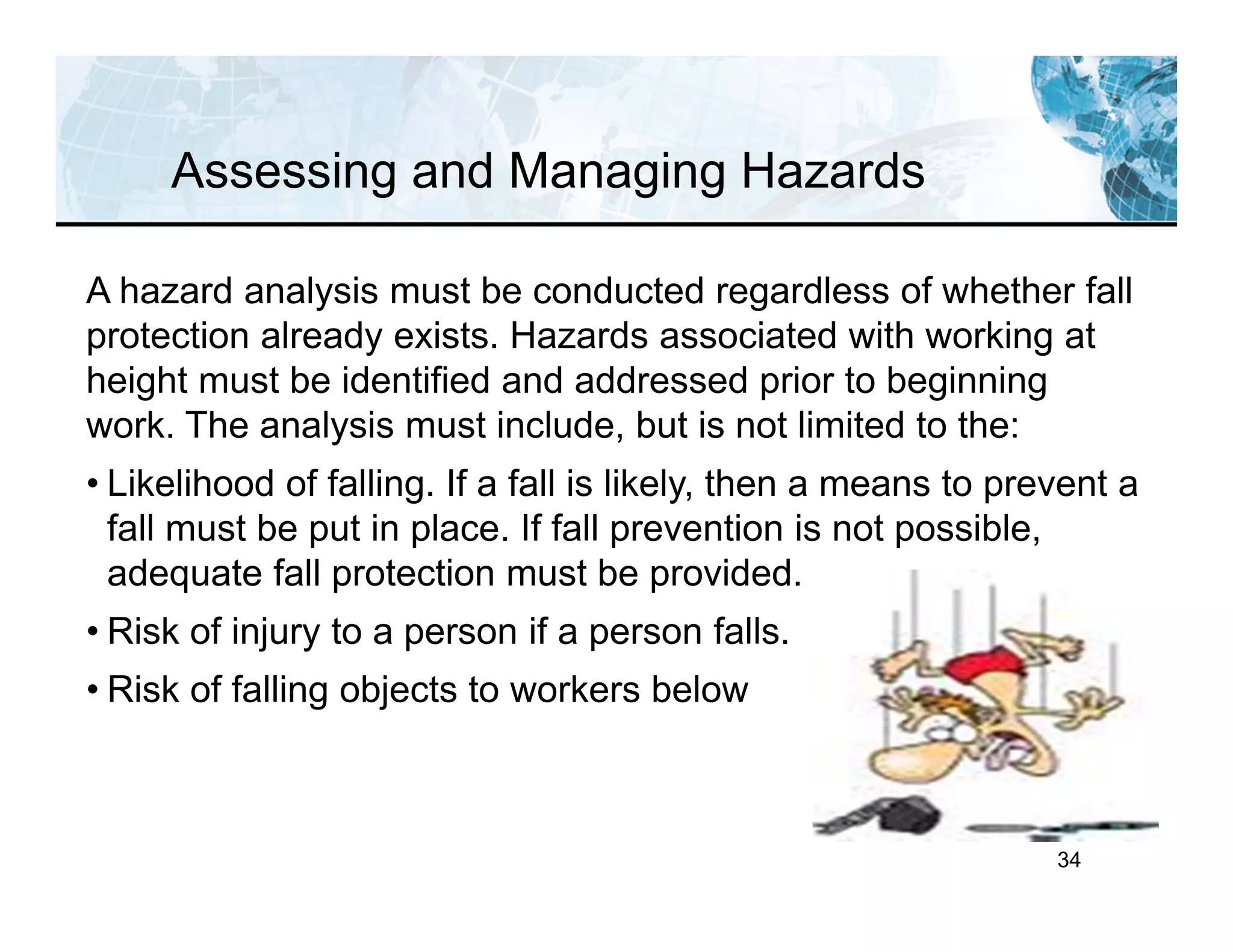 34
Assessing and Managing Hazards
A hazard analysis must be conducted regardless of whether fall
protection already exists. Hazards associated with working at
height must be identified and addressed prior to beginning
work. The analysis must include, but is not limited to the:
• Likelihood of falling. If a fall is likely, then a means to prevent a
fall must be put in place. If fall prevention is not possible,
adequate fall protection must be provided.
• Risk of injury to a person if a person falls.
• Risk of falling objects to workers below
 