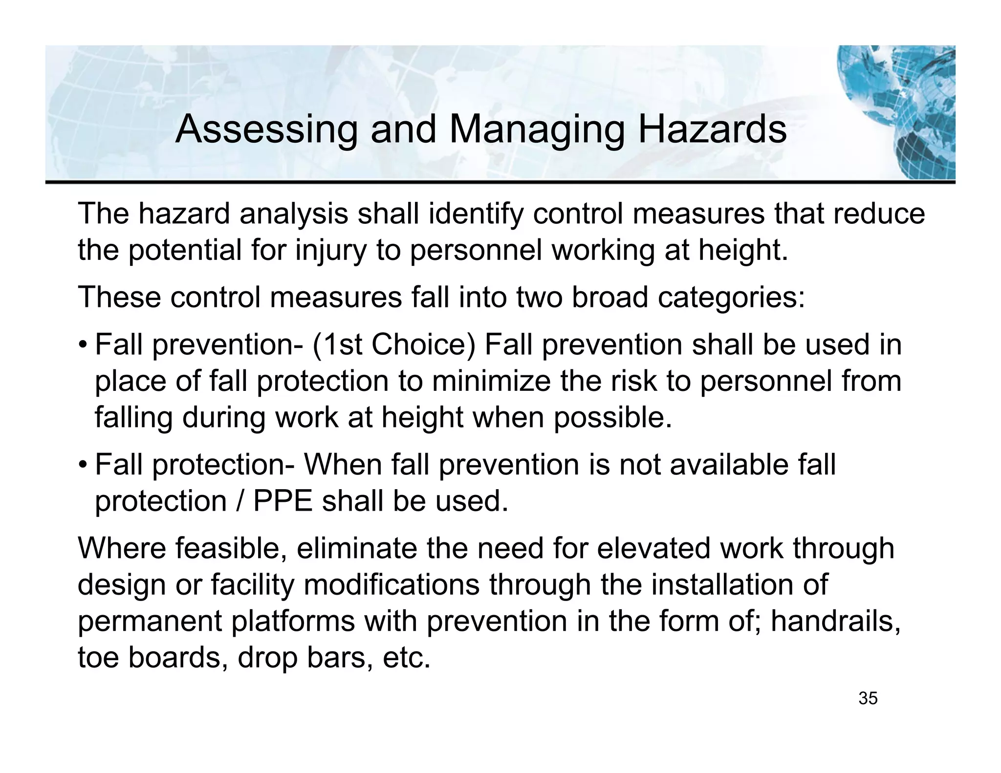 35
Assessing and Managing Hazards
The hazard analysis shall identify control measures that reduce
the potential for injury to personnel working at height.
These control measures fall into two broad categories:
• Fall prevention- (1st Choice) Fall prevention shall be used in
place of fall protection to minimize the risk to personnel from
falling during work at height when possible.
• Fall protection- When fall prevention is not available fall
protection / PPE shall be used.
Where feasible, eliminate the need for elevated work through
design or facility modifications through the installation of
permanent platforms with prevention in the form of; handrails,
toe boards, drop bars, etc.
 