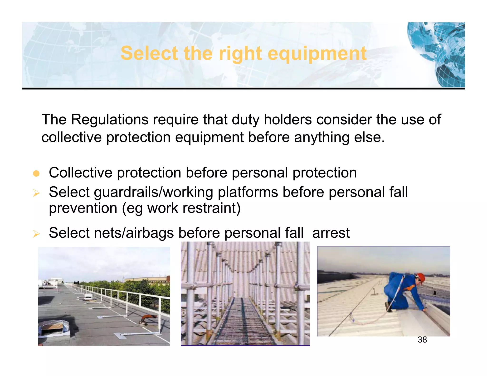 38
Select the right equipment
 Collective protection before personal protection
 Select guardrails/working platforms before personal fall
prevention (eg work restraint)
 Select nets/airbags before personal fall arrest
The Regulations require that duty holders consider the use of
collective protection equipment before anything else.
 