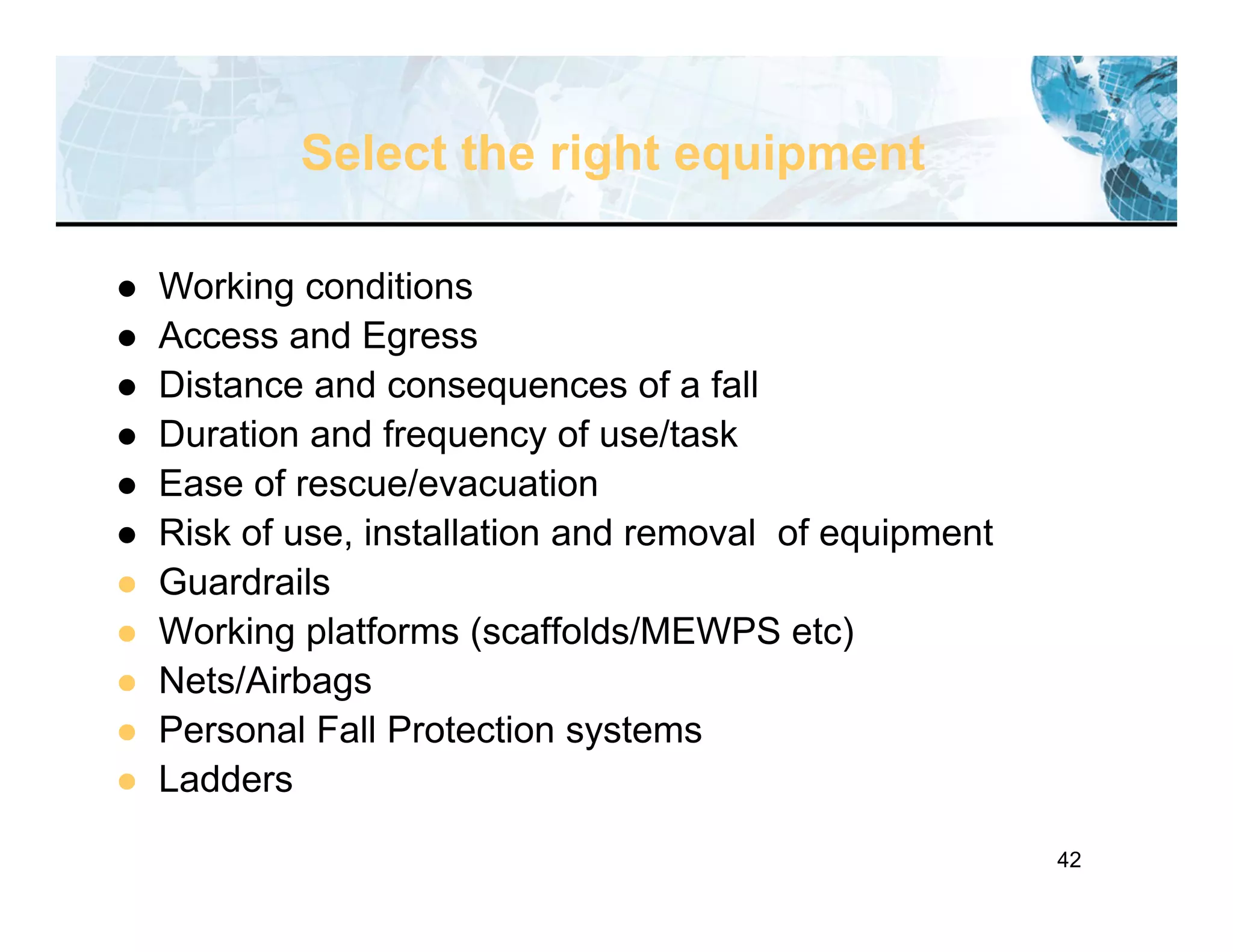 42
Select the right equipment
 Working conditions
 Access and Egress
 Distance and consequences of a fall
 Duration and frequency of use/task
 Ease of rescue/evacuation
 Risk of use, installation and removal of equipment
 Guardrails
 Working platforms (scaffolds/MEWPS etc)
 Nets/Airbags
 Personal Fall Protection systems
 Ladders
 