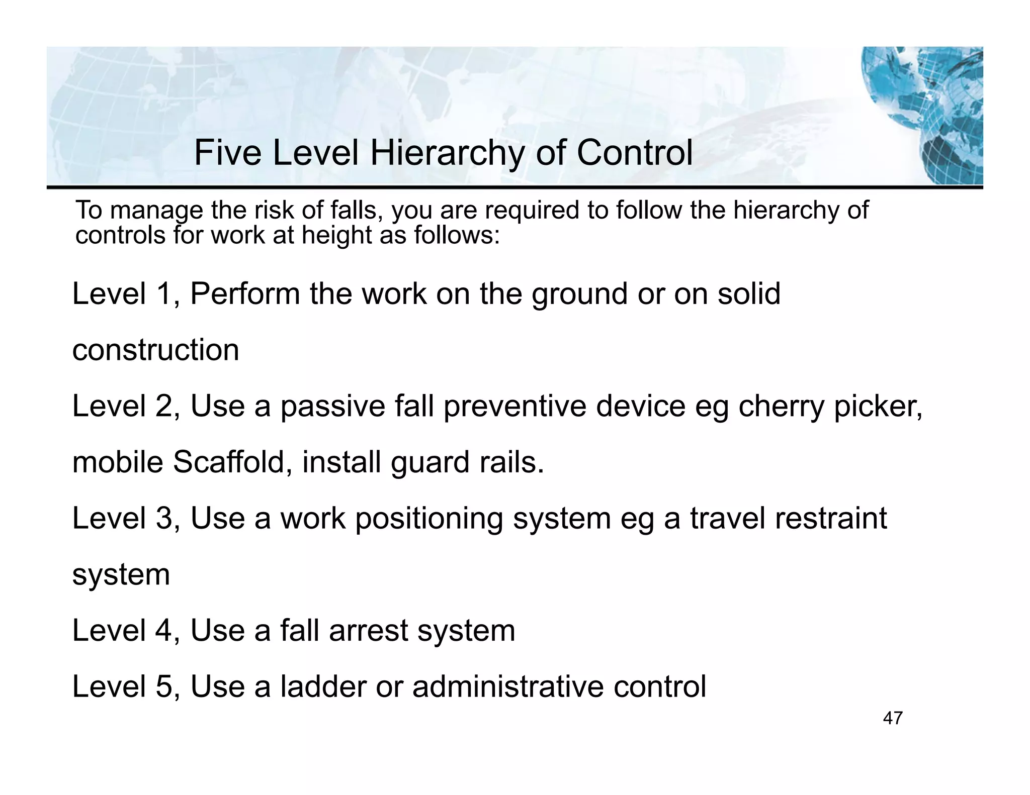 47
To manage the risk of falls, you are required to follow the hierarchy of
controls for work at height as follows:
Level 1, Perform the work on the ground or on solid
construction
Level 2, Use a passive fall preventive device eg cherry picker,
mobile Scaffold, install guard rails.
Level 3, Use a work positioning system eg a travel restraint
system
Level 4, Use a fall arrest system
Level 5, Use a ladder or administrative control
Five Level Hierarchy of Control
 