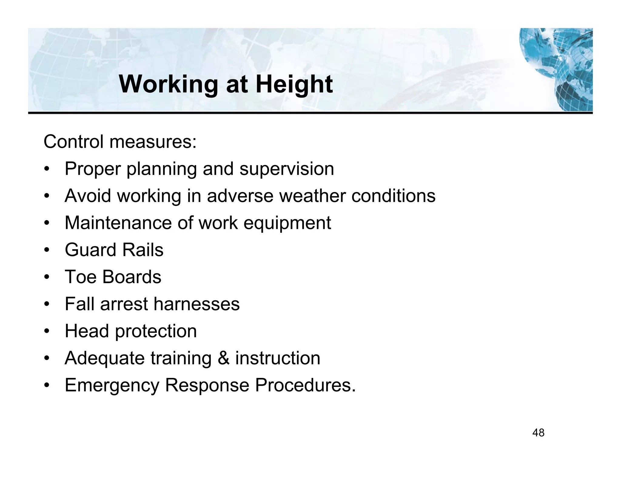 48
Working at Height
Control measures:
• Proper planning and supervision
• Avoid working in adverse weather conditions
• Maintenance of work equipment
• Guard Rails
• Toe Boards
• Fall arrest harnesses
• Head protection
• Adequate training & instruction
• Emergency Response Procedures.
 