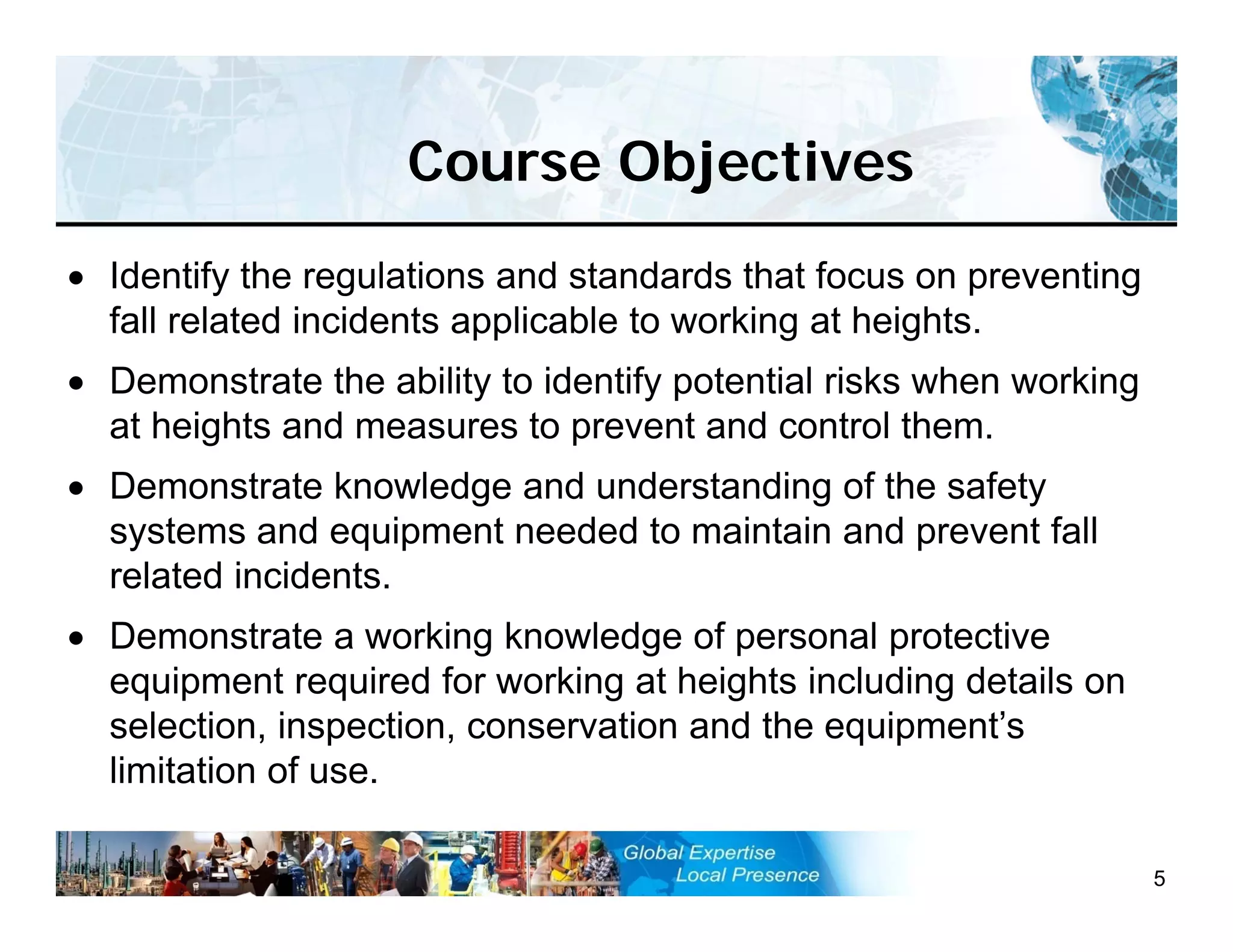 Course Objectives
5
 Identify the regulations and standards that focus on preventing
fall related incidents applicable to working at heights.
 Demonstrate the ability to identify potential risks when working
at heights and measures to prevent and control them.
 Demonstrate knowledge and understanding of the safety
systems and equipment needed to maintain and prevent fall
related incidents.
 Demonstrate a working knowledge of personal protective
equipment required for working at heights including details on
selection, inspection, conservation and the equipment’s
limitation of use.
 