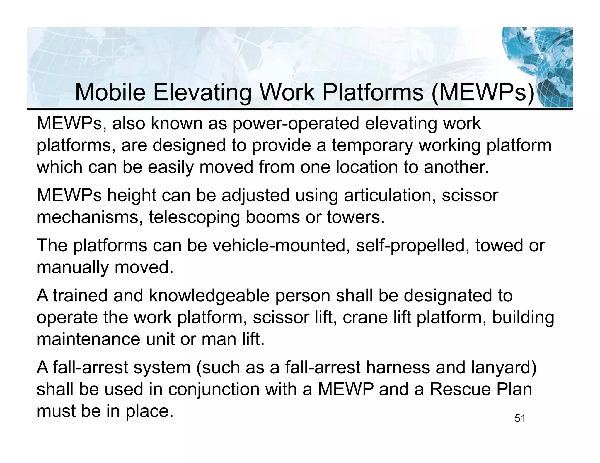 51
MEWPs, also known as power-operated elevating work
platforms, are designed to provide a temporary working platform
which can be easily moved from one location to another.
MEWPs height can be adjusted using articulation, scissor
mechanisms, telescoping booms or towers.
The platforms can be vehicle-mounted, self-propelled, towed or
manually moved.
A trained and knowledgeable person shall be designated to
operate the work platform, scissor lift, crane lift platform, building
maintenance unit or man lift.
A fall-arrest system (such as a fall-arrest harness and lanyard)
shall be used in conjunction with a MEWP and a Rescue Plan
must be in place.
Mobile Elevating Work Platforms (MEWPs)
 