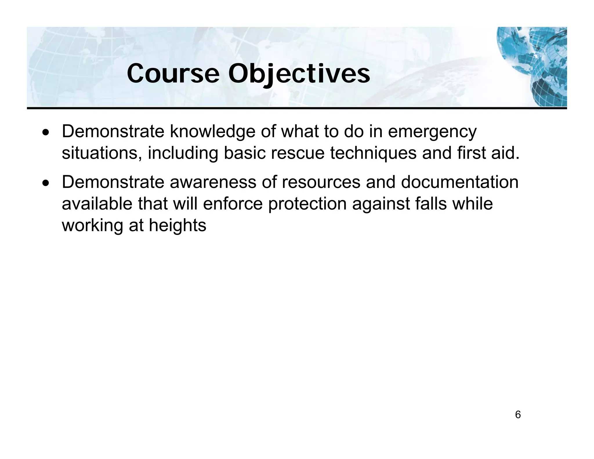 6
Course Objectives
 Demonstrate knowledge of what to do in emergency
situations, including basic rescue techniques and first aid.
 Demonstrate awareness of resources and documentation
available that will enforce protection against falls while
working at heights
 