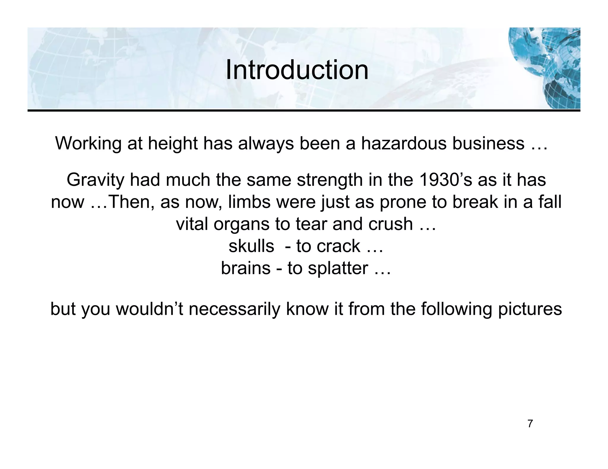 Introduction
7
Working at height has always been a hazardous business …
Gravity had much the same strength in the 1930’s as it has
now …Then, as now, limbs were just as prone to break in a fall
vital organs to tear and crush …
skulls - to crack …
brains - to splatter …
but you wouldn’t necessarily know it from the following pictures
 