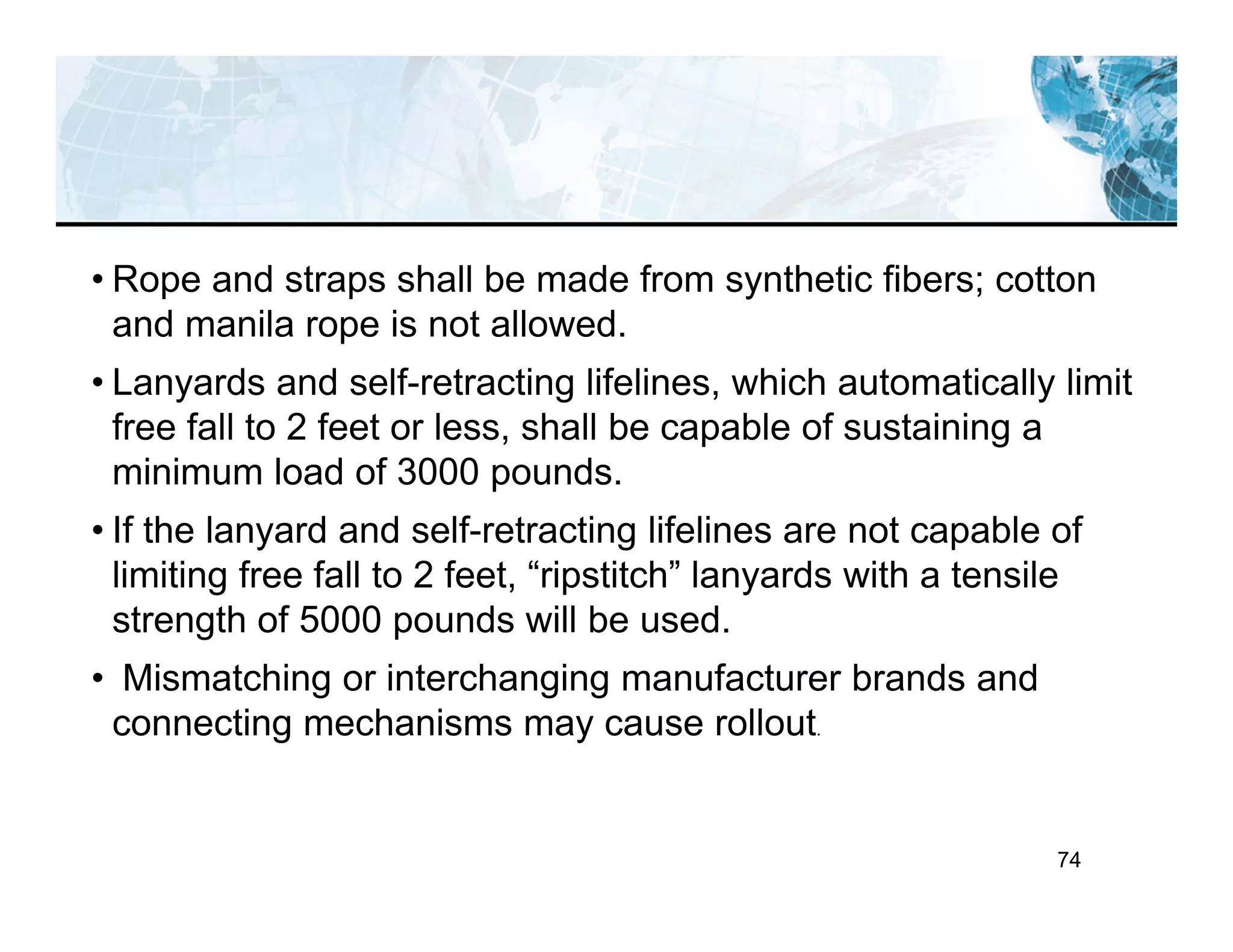 74
• Rope and straps shall be made from synthetic fibers; cotton
and manila rope is not allowed.
• Lanyards and self-retracting lifelines, which automatically limit
free fall to 2 feet or less, shall be capable of sustaining a
minimum load of 3000 pounds.
• If the lanyard and self-retracting lifelines are not capable of
limiting free fall to 2 feet, “ripstitch” lanyards with a tensile
strength of 5000 pounds will be used.
• Mismatching or interchanging manufacturer brands and
connecting mechanisms may cause rollout.
 