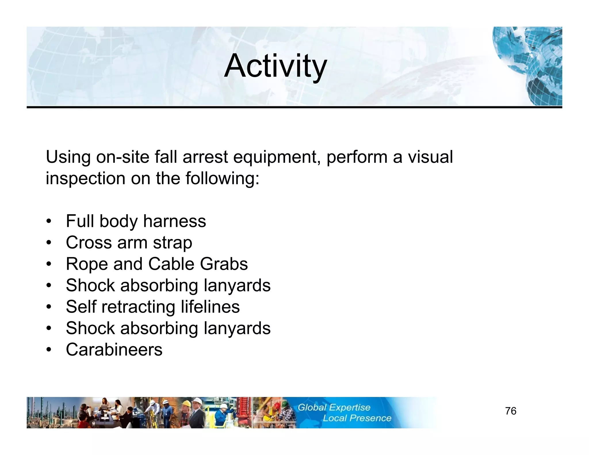 RST-FP&FF V2 GL 27-11-11 76
Activity
Using on-site fall arrest equipment, perform a visual
inspection on the following:
• Full body harness
• Cross arm strap
• Rope and Cable Grabs
• Shock absorbing lanyards
• Self retracting lifelines
• Shock absorbing lanyards
• Carabineers
 