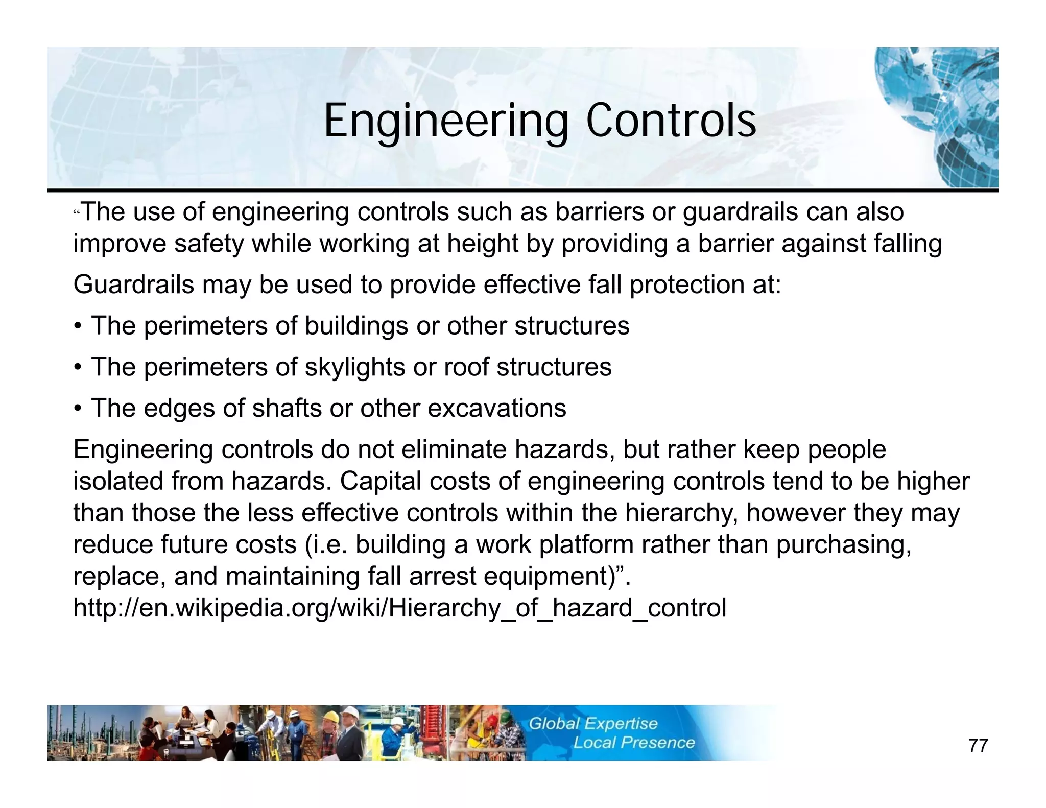 Engineering Controls
77
“The use of engineering controls such as barriers or guardrails can also
improve safety while working at height by providing a barrier against falling
Guardrails may be used to provide effective fall protection at:
• The perimeters of buildings or other structures
• The perimeters of skylights or roof structures
• The edges of shafts or other excavations
Engineering controls do not eliminate hazards, but rather keep people
isolated from hazards. Capital costs of engineering controls tend to be higher
than those the less effective controls within the hierarchy, however they may
reduce future costs (i.e. building a work platform rather than purchasing,
replace, and maintaining fall arrest equipment)”.
http://en.wikipedia.org/wiki/Hierarchy_of_hazard_control
 