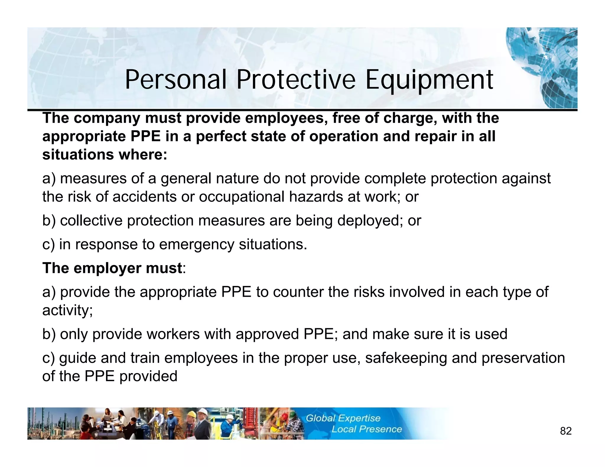 Personal Protective Equipment
82
The company must provide employees, free of charge, with the
appropriate PPE in a perfect state of operation and repair in all
situations where:
a) measures of a general nature do not provide complete protection against
the risk of accidents or occupational hazards at work; or
b) collective protection measures are being deployed; or
c) in response to emergency situations.
The employer must:
a) provide the appropriate PPE to counter the risks involved in each type of
activity;
b) only provide workers with approved PPE; and make sure it is used
c) guide and train employees in the proper use, safekeeping and preservation
of the PPE provided
 
