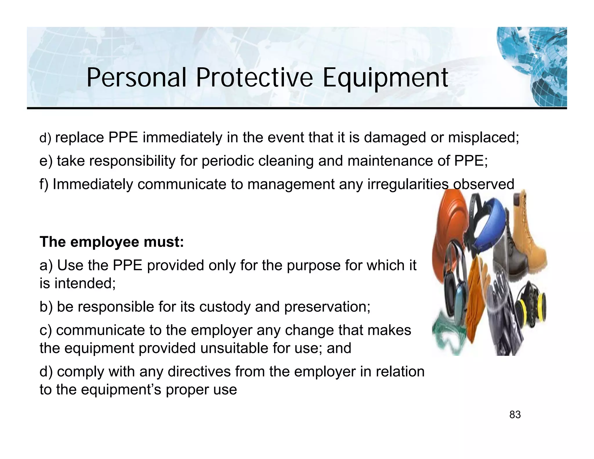 Personal Protective Equipment
83
The employee must:
a) Use the PPE provided only for the purpose for which it
is intended;
b) be responsible for its custody and preservation;
c) communicate to the employer any change that makes
the equipment provided unsuitable for use; and
d) comply with any directives from the employer in relation
to the equipment’s proper use
d) replace PPE immediately in the event that it is damaged or misplaced;
e) take responsibility for periodic cleaning and maintenance of PPE;
f) Immediately communicate to management any irregularities observed
 