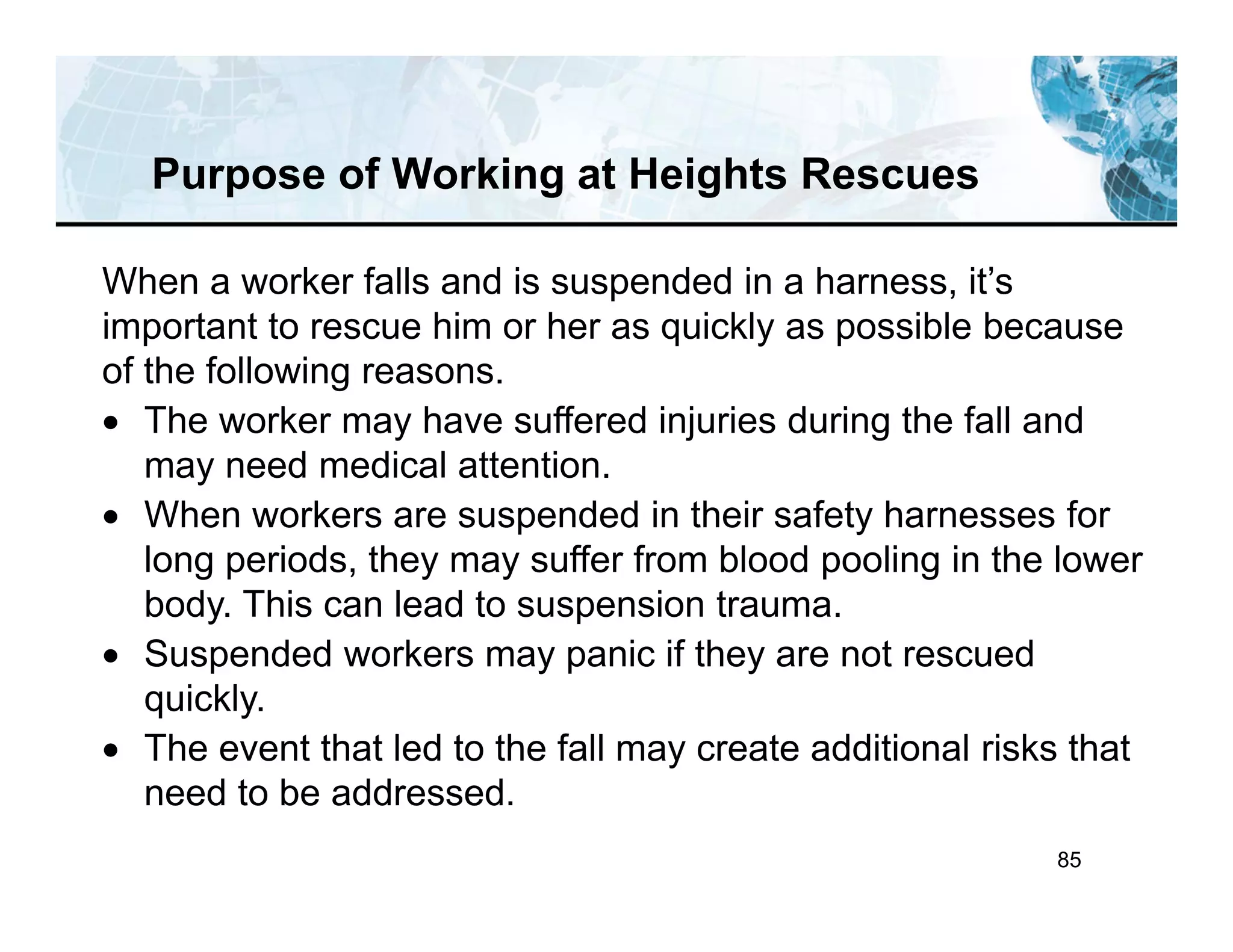 85
Purpose of Working at Heights Rescues
When a worker falls and is suspended in a harness, it’s
important to rescue him or her as quickly as possible because
of the following reasons.
 The worker may have suffered injuries during the fall and
may need medical attention.
 When workers are suspended in their safety harnesses for
long periods, they may suffer from blood pooling in the lower
body. This can lead to suspension trauma.
 Suspended workers may panic if they are not rescued
quickly.
 The event that led to the fall may create additional risks that
need to be addressed.
 