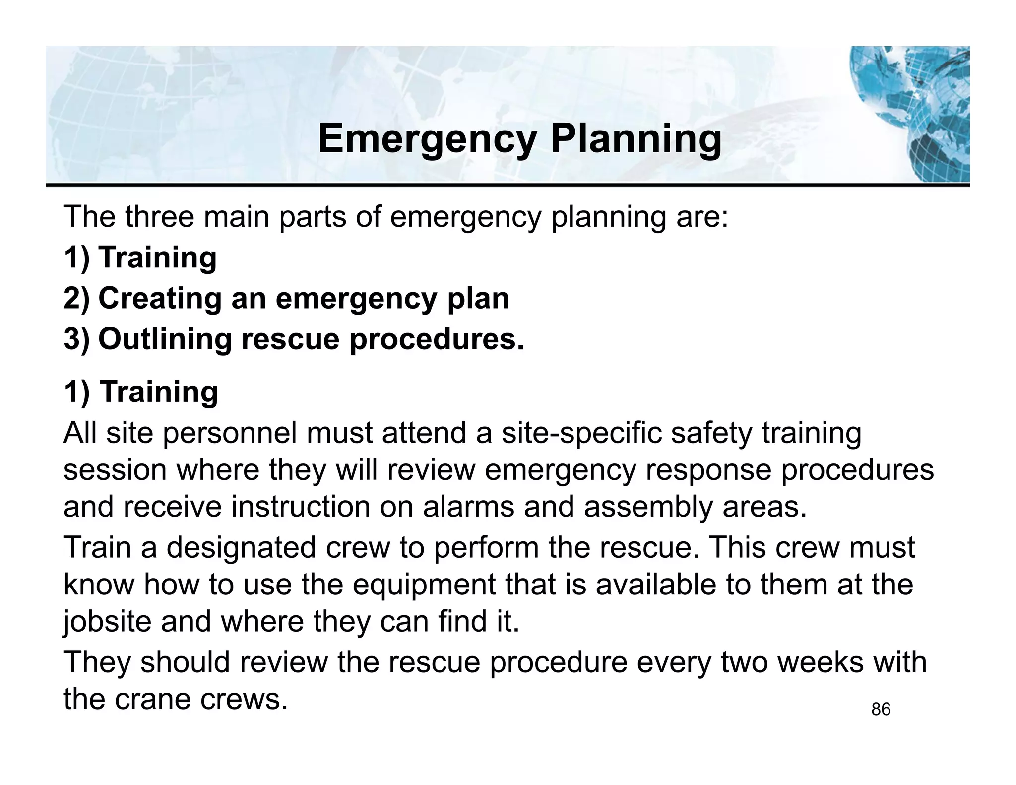 86
Emergency Planning
The three main parts of emergency planning are:
1) Training
2) Creating an emergency plan
3) Outlining rescue procedures.
1) Training
All site personnel must attend a site-specific safety training
session where they will review emergency response procedures
and receive instruction on alarms and assembly areas.
Train a designated crew to perform the rescue. This crew must
know how to use the equipment that is available to them at the
jobsite and where they can find it.
They should review the rescue procedure every two weeks with
the crane crews.
 