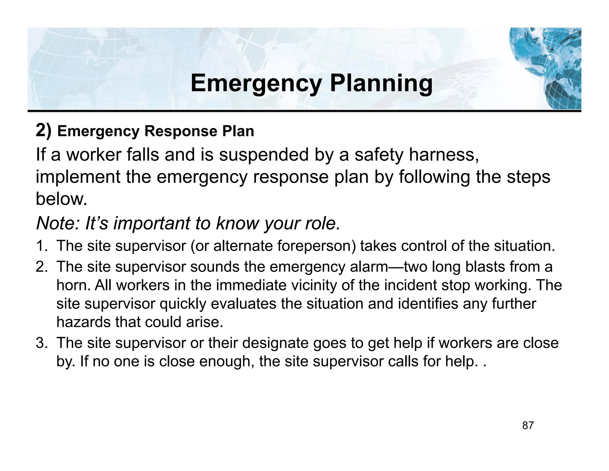 87
Emergency Planning
2) Emergency Response Plan
If a worker falls and is suspended by a safety harness,
implement the emergency response plan by following the steps
below.
Note: It’s important to know your role.
1. The site supervisor (or alternate foreperson) takes control of the situation.
2. The site supervisor sounds the emergency alarm—two long blasts from a
horn. All workers in the immediate vicinity of the incident stop working. The
site supervisor quickly evaluates the situation and identifies any further
hazards that could arise.
3. The site supervisor or their designate goes to get help if workers are close
by. If no one is close enough, the site supervisor calls for help. .
 