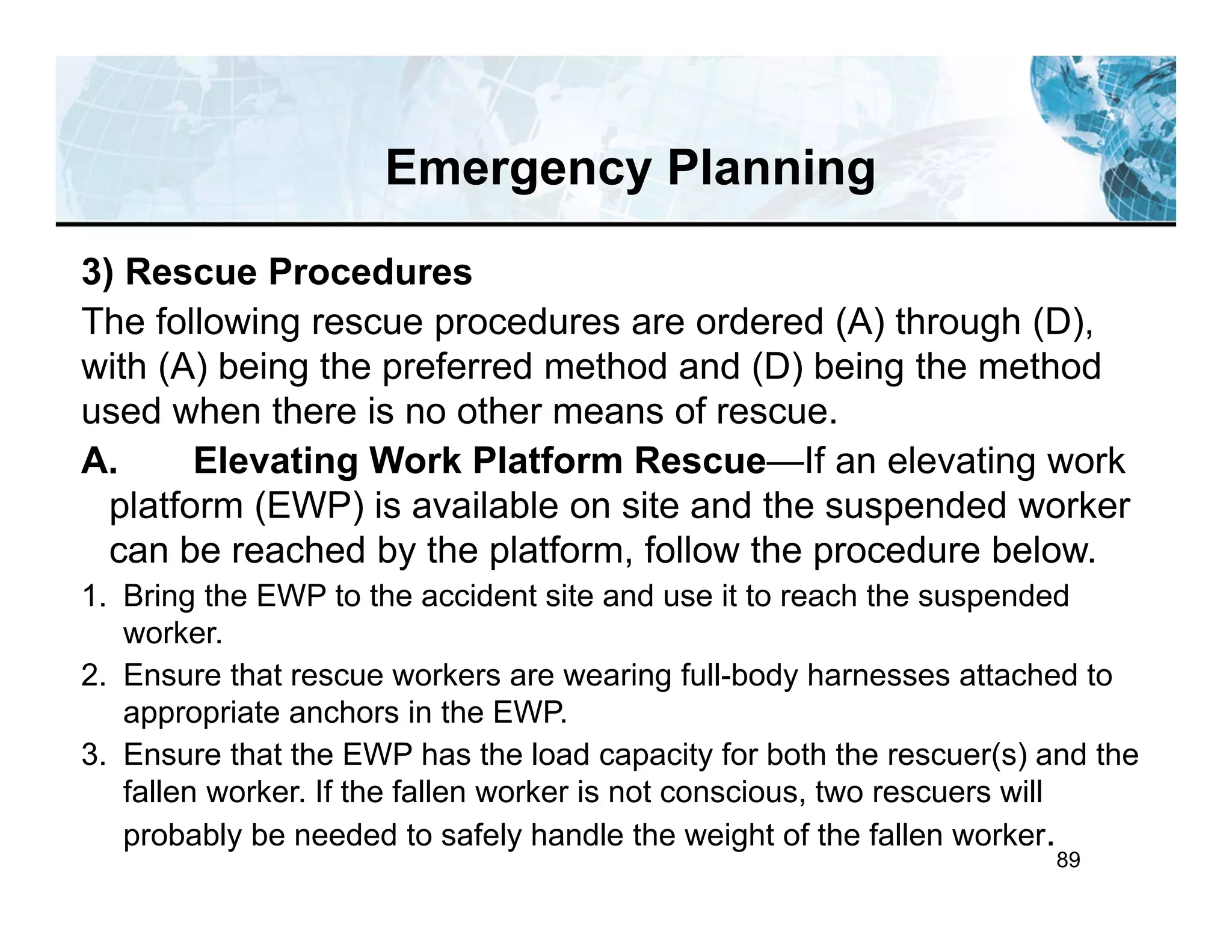 89
3) Rescue Procedures
The following rescue procedures are ordered (A) through (D),
with (A) being the preferred method and (D) being the method
used when there is no other means of rescue.
A. Elevating Work Platform Rescue—If an elevating work
platform (EWP) is available on site and the suspended worker
can be reached by the platform, follow the procedure below.
1. Bring the EWP to the accident site and use it to reach the suspended
worker.
2. Ensure that rescue workers are wearing full-body harnesses attached to
appropriate anchors in the EWP.
3. Ensure that the EWP has the load capacity for both the rescuer(s) and the
fallen worker. If the fallen worker is not conscious, two rescuers will
probably be needed to safely handle the weight of the fallen worker.
Emergency Planning
 