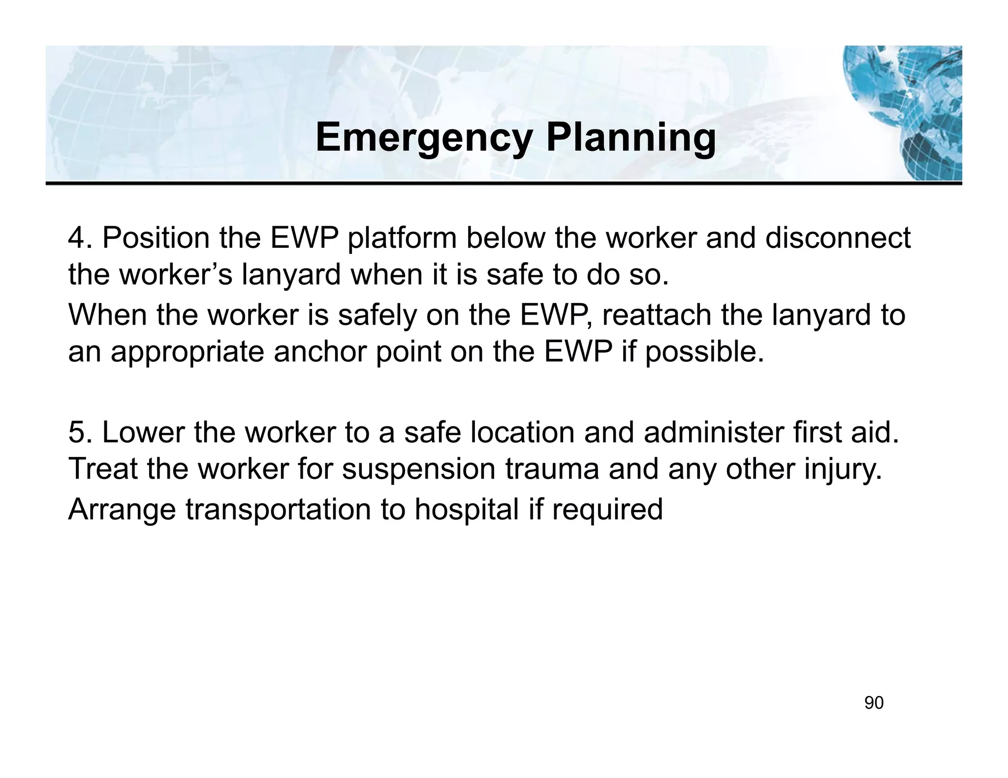 90
4. Position the EWP platform below the worker and disconnect
the worker’s lanyard when it is safe to do so.
When the worker is safely on the EWP, reattach the lanyard to
an appropriate anchor point on the EWP if possible.
5. Lower the worker to a safe location and administer first aid.
Treat the worker for suspension trauma and any other injury.
Arrange transportation to hospital if required
Emergency Planning
 