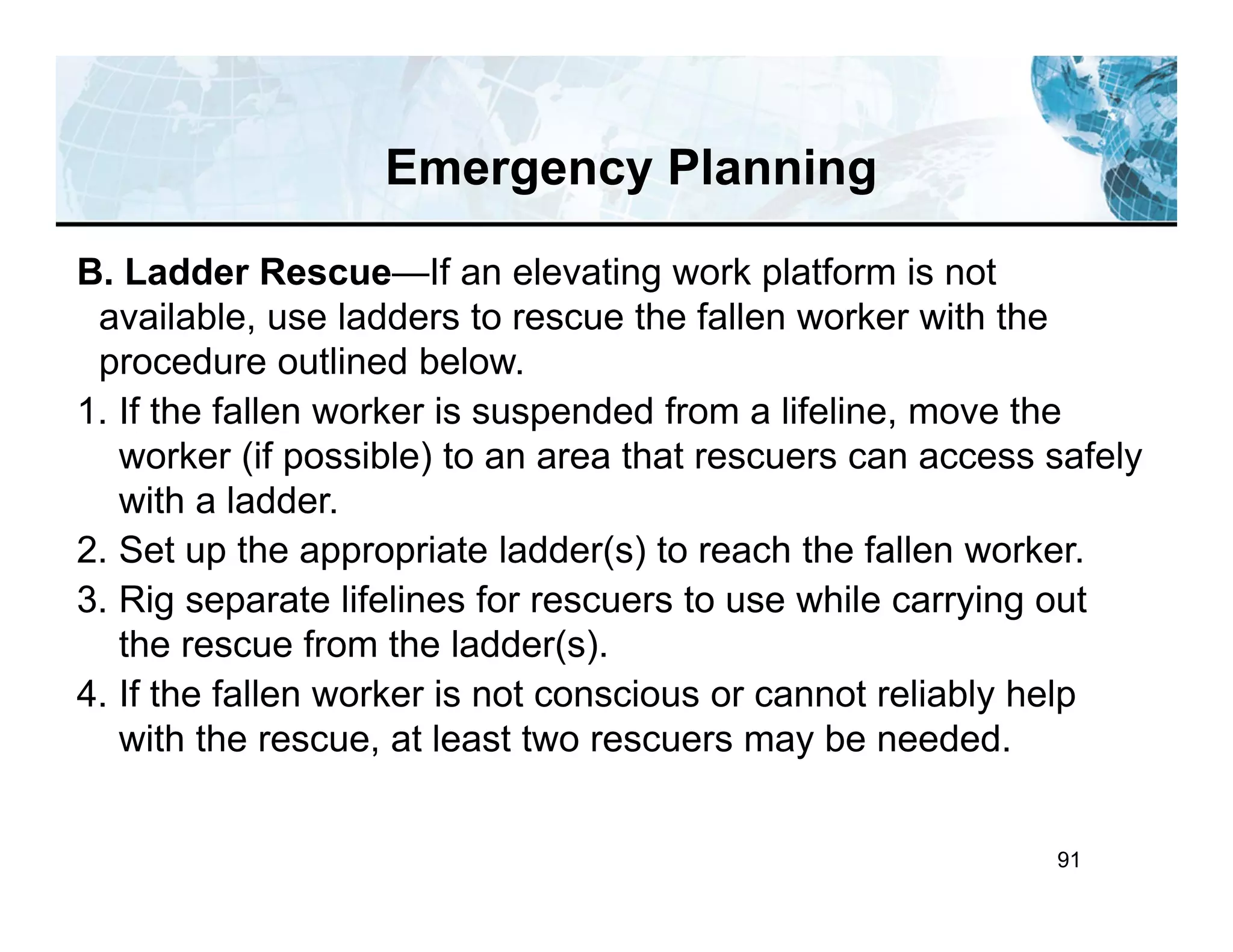 91
B. Ladder Rescue—If an elevating work platform is not
available, use ladders to rescue the fallen worker with the
procedure outlined below.
1. If the fallen worker is suspended from a lifeline, move the
worker (if possible) to an area that rescuers can access safely
with a ladder.
2. Set up the appropriate ladder(s) to reach the fallen worker.
3. Rig separate lifelines for rescuers to use while carrying out
the rescue from the ladder(s).
4. If the fallen worker is not conscious or cannot reliably help
with the rescue, at least two rescuers may be needed.
Emergency Planning
 