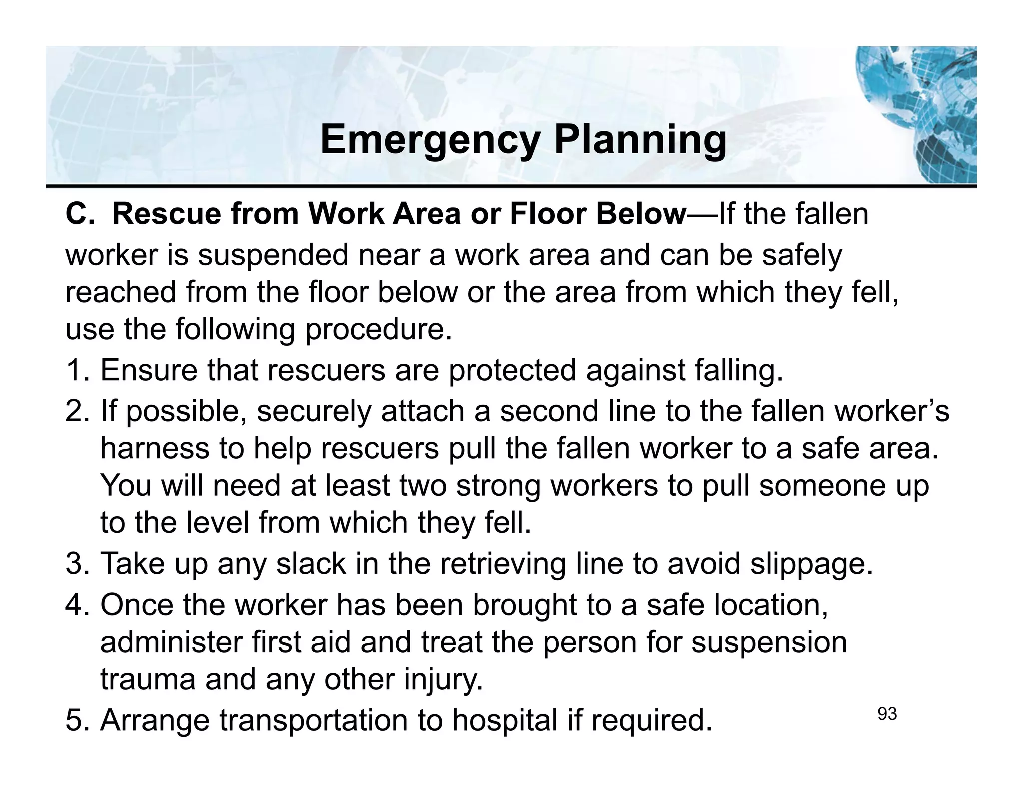 93
C. Rescue from Work Area or Floor Below—If the fallen
worker is suspended near a work area and can be safely
reached from the floor below or the area from which they fell,
use the following procedure.
1. Ensure that rescuers are protected against falling.
2. If possible, securely attach a second line to the fallen worker’s
harness to help rescuers pull the fallen worker to a safe area.
You will need at least two strong workers to pull someone up
to the level from which they fell.
3. Take up any slack in the retrieving line to avoid slippage.
4. Once the worker has been brought to a safe location,
administer first aid and treat the person for suspension
trauma and any other injury.
5. Arrange transportation to hospital if required.
Emergency Planning
 