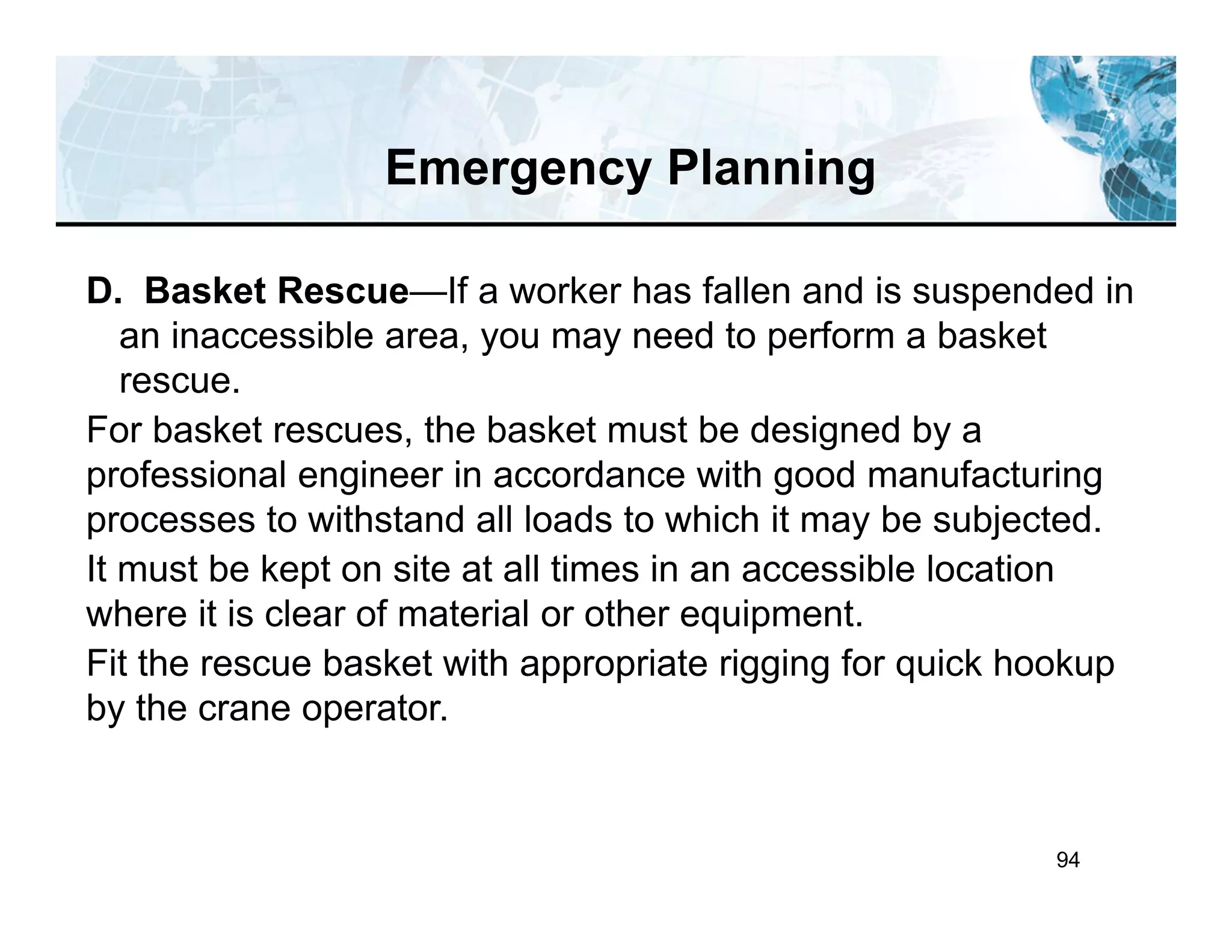 94
D. Basket Rescue—If a worker has fallen and is suspended in
an inaccessible area, you may need to perform a basket
rescue.
For basket rescues, the basket must be designed by a
professional engineer in accordance with good manufacturing
processes to withstand all loads to which it may be subjected.
It must be kept on site at all times in an accessible location
where it is clear of material or other equipment.
Fit the rescue basket with appropriate rigging for quick hookup
by the crane operator.
Emergency Planning
 