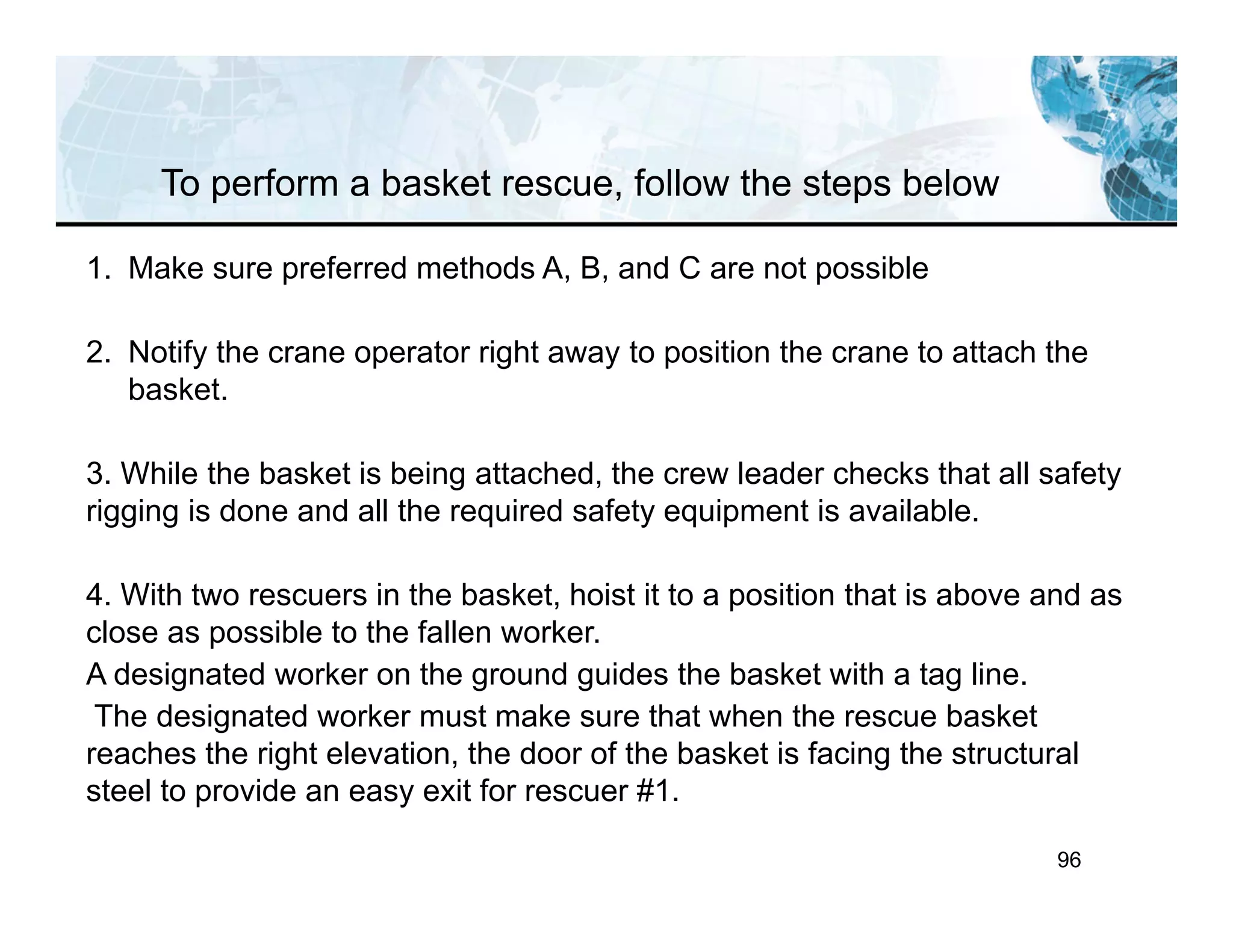 96
To perform a basket rescue, follow the steps below
1. Make sure preferred methods A, B, and C are not possible
2. Notify the crane operator right away to position the crane to attach the
basket.
3. While the basket is being attached, the crew leader checks that all safety
rigging is done and all the required safety equipment is available.
4. With two rescuers in the basket, hoist it to a position that is above and as
close as possible to the fallen worker.
A designated worker on the ground guides the basket with a tag line.
The designated worker must make sure that when the rescue basket
reaches the right elevation, the door of the basket is facing the structural
steel to provide an easy exit for rescuer #1.
 