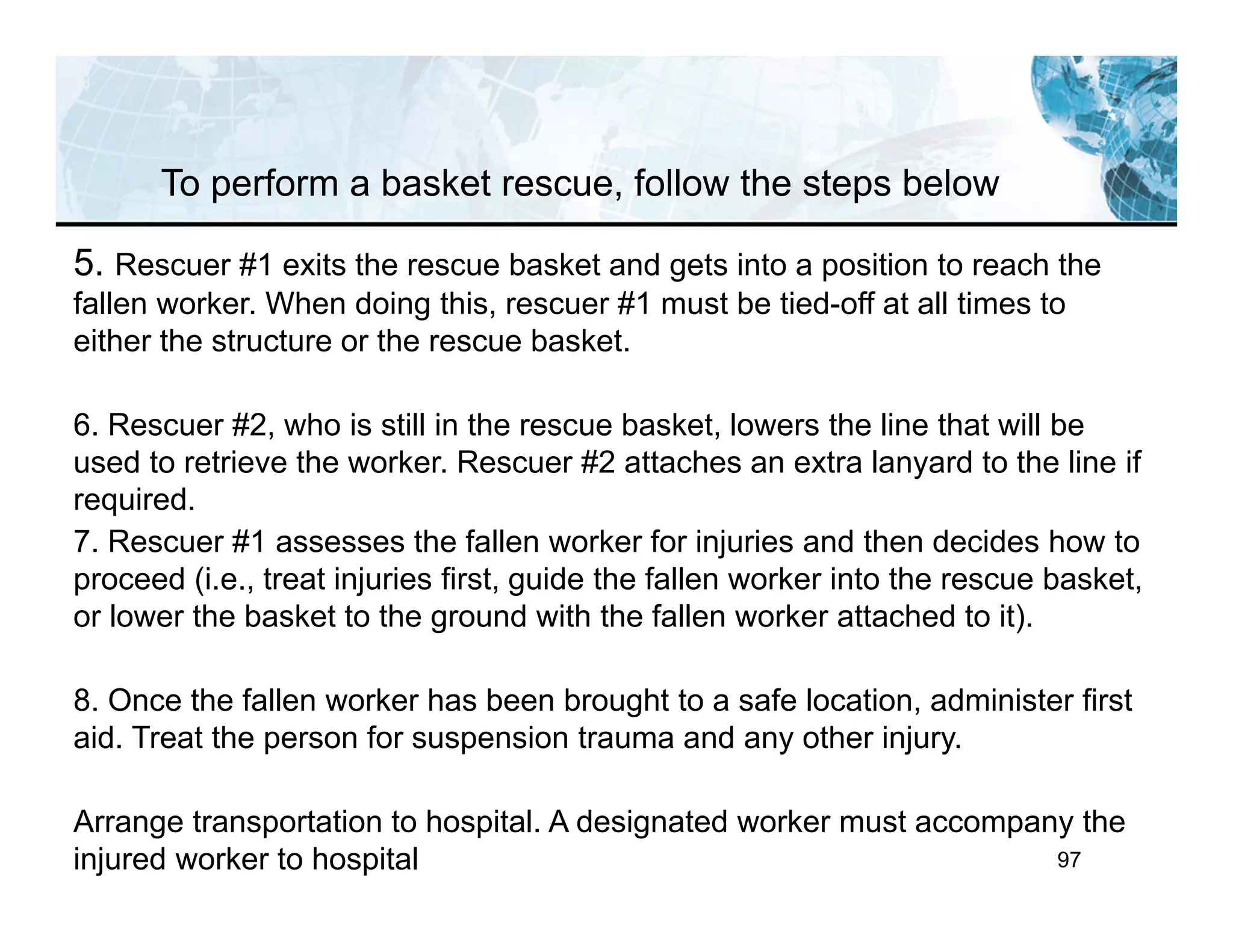 97
5. Rescuer #1 exits the rescue basket and gets into a position to reach the
fallen worker. When doing this, rescuer #1 must be tied-off at all times to
either the structure or the rescue basket.
6. Rescuer #2, who is still in the rescue basket, lowers the line that will be
used to retrieve the worker. Rescuer #2 attaches an extra lanyard to the line if
required.
7. Rescuer #1 assesses the fallen worker for injuries and then decides how to
proceed (i.e., treat injuries first, guide the fallen worker into the rescue basket,
or lower the basket to the ground with the fallen worker attached to it).
8. Once the fallen worker has been brought to a safe location, administer first
aid. Treat the person for suspension trauma and any other injury.
Arrange transportation to hospital. A designated worker must accompany the
injured worker to hospital
To perform a basket rescue, follow the steps below
 