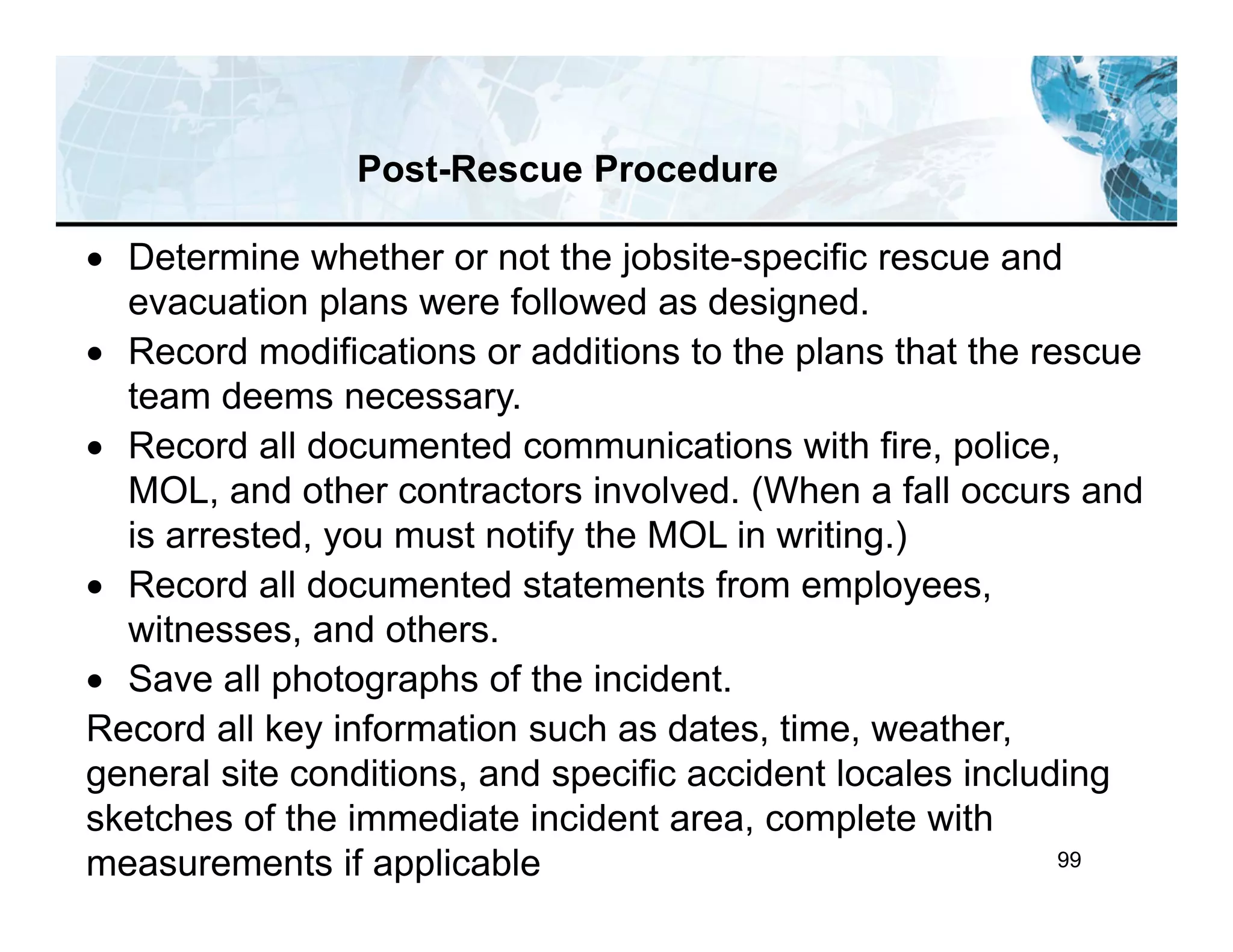 99
 Determine whether or not the jobsite-specific rescue and
evacuation plans were followed as designed.
 Record modifications or additions to the plans that the rescue
team deems necessary.
 Record all documented communications with fire, police,
MOL, and other contractors involved. (When a fall occurs and
is arrested, you must notify the MOL in writing.)
 Record all documented statements from employees,
witnesses, and others.
 Save all photographs of the incident.
Record all key information such as dates, time, weather,
general site conditions, and specific accident locales including
sketches of the immediate incident area, complete with
measurements if applicable
Post-Rescue Procedure
 